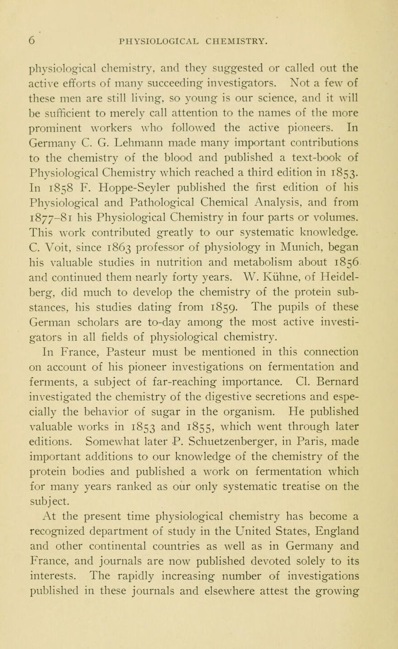 physiological chemistry, and they suggested or called out the active efforts of many succeeding investigators. Not a few of these men are still living, so young is our science, and it will be sufficient to merely call attention to the names of the more prominent workers who followed the active pioneers. In Germany C. G. Lehmann made many important contributions to the chemistry of the blood and published a text-book of Physiological Chemistry which reached a third edition in 1853. In 1858 F. Hoppe-Seyler published the first edition of his Physiological and Pathological Chemical Analysis, and from 1877-81 his Physiological Chemistry in four parts or volumes. This work contributed greatly to our systematic knowledge. C. Voit, since 1863 professor of physiology in Munich, began his valuable studies in nutrition and metabolism about 1856 and continued them nearly forty years. W. Kiihne, of Heidel- berg, did much to develop the chemistry of the protein sub- stances, his studies dating from 1859. The pupils of these German scholars are to-day among the most active investi- gators in all fields of physiological chemistry. In France, Pasteur must be mentioned in this connection on account of his pioneer investigations on fermentation and ferments, a subject of far-reaching importance. CI. Bernard investigated the chemistry of the digestive secretions and espe- cially the behavior of sugar in the organism. He published valuable works in 1853 and 1855, which went through later editions. Somewhat later P. Schuetzenberger, in Paris, made important additions to our knowledge of the chemistry of the protein bodies and published a work on fermentation which for many years ranked as our only systematic treatise on the subject. At the present time physiological chemistry has become a recognized department of study in the United States, England and other continental countries as well as in Germany and France, and journals are now published devoted solely to its interests. The rapidly increasing number of investigations published in these journals and elsewhere attest the growing