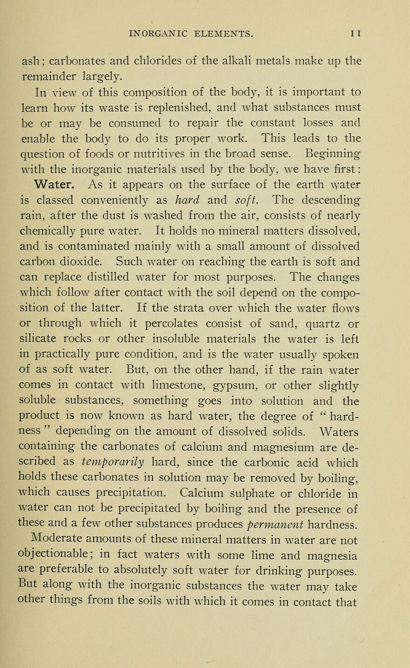 ash; carbonates and chlorides of the alkah metals make up the remainder largely. In view of this composition of the body, it is important to learn how its waste is replenished, and what substances must be or may be consumed to repair the constant losses and enable the body to do its proper work. This leads to the question of foods or nutritives in the broad sense. Beginning with the inorganic materials used by the body, we have first: Water. As it appears on the surface of the earth water is classed conveniently as hard and soft. The descending rain, after the dust is washed from the air, consists of nearly chemically pure water. It holds no mineral matters dissolved, and is contaminated mainly with a small amount of dissolved carbon dioxide. Such water on reaching the earth is soft and can replace distilled water for most purposes. The changes which follow after contact with the soil depend on the compo- sition of the latter. If the strata over which the water flows or through which it percolates consist of sand, quartz or silicate rocks or other insoluble materials the water is left in practically pure condition, and is the water usually spoken of as soft water. But, on the other hand, if the rain water comes in contact with limestone, gypsum, or other slightly soluble substances, something goes into solution and the product is now known as hard water, the degree of hard- ness depending on the amount of dissolved solids. Waters containing the carbonates of calcium and magnesium are de- scribed as temporarily hard, since the carbonic acid which holds these carbonates in solution may be removed by boiling, which causes precipitation. Calcium sulphate or chloride in water can not be precipitated by boiling and the presence of these and a few other substances produces permanent hardness. Moderate amounts of these mineral matters in water are not objectionable; in fact waters with some lime and magnesia are preferable to absolutely soft water for drinking purposes. But along with the inorganic substances the water may take other things from the soils with which it comes in contact that