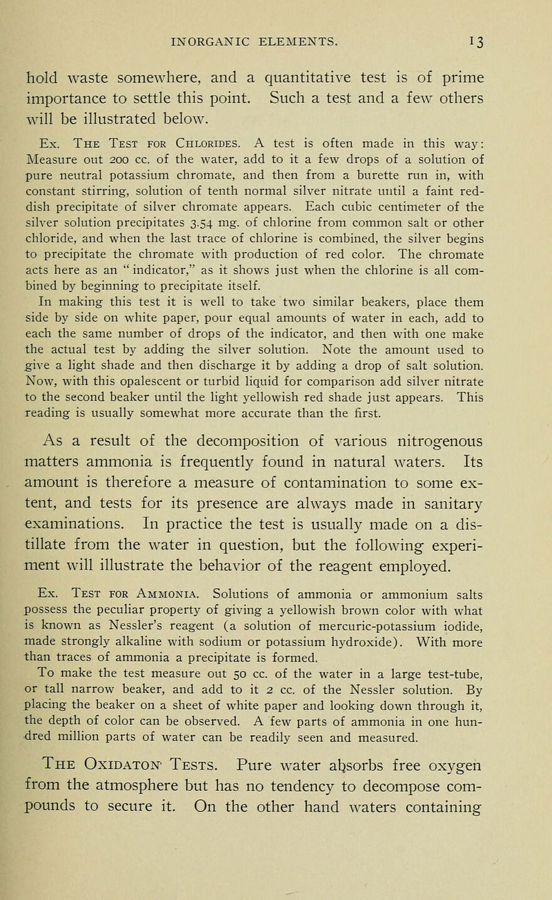hold waste somewhere, and a quantitative test is of prime importance to settle this point. Such a test and a few others will be illustrated below. Ex. The Test for Chlorides. A test is often made in this way: Measure out 200 cc. of the water, add to it a few drops of a solution of pure neutral potassium chromate, and then from a burette run in, with constant stirring, solution of tenth normal silver nitrate until a faint red- dish precipitate of silver chromate appears. Each cubic centimeter of the silver solution precipitates 3.54 mg. of chlorine from common salt or other chloride, and when the last trace of chlorine is combined, the silver begins to precipitate the chromate with production of red color. The chromate acts here as an indicator, as it shows just when the chlorine is all com- bined by beginning to precipitate itself. In making this test it is well to take two similar beakers, place them side by side on white paper, pour equal amounts of water in each, add to each the same number of drops of the indicator, and then with one make the actual test by adding the silver solution. Note the amount used to give a light shade and then discharge it by adding a drop of salt solution. Now, with this opalescent or turbid liquid for comparison add silver nitrate to the second beaker tmtil the light yellowish red shade just appears. This reading is usually somewhat more accurate than the first. As a result of the decomposition of various nitrogenous matters ammonia is frequently found in natural waters. Its amount is therefore a measure of contamination to some ex- tent, and tests for its presence are always made in sanitary examinations. In practice the test is usually made on a dis- tillate from the water in question, but the following experi- ment will illustrate the behavior of the reagent employed. Ex. Test for Ammonia. Solutions of ammonia or ammonium salts possess the peculiar property of giving a yellowish brown color with what is known as Nessler's reagent (a solution of mercuric-potassium iodide, made strongly alkaline with sodium or potassium hydroxide). With more than traces of ammonia a precipitate is formed. To make the test measure out 50 cc. of the water in a large test-tube, or tall narrow beaker, and add to it 2 cc. of the Nessler solution. By placing the beaker on a sheet of white paper and looking down through it, the depth of color can be observed. A few parts of ammonia in one hun- dred million parts of water can be readily seen and measured. The Oxidaton Tests. Pure water absorbs free oxygeii from the atmosphere but has no tendency to decompose com- pounds to secure it. On the other hand waters containing