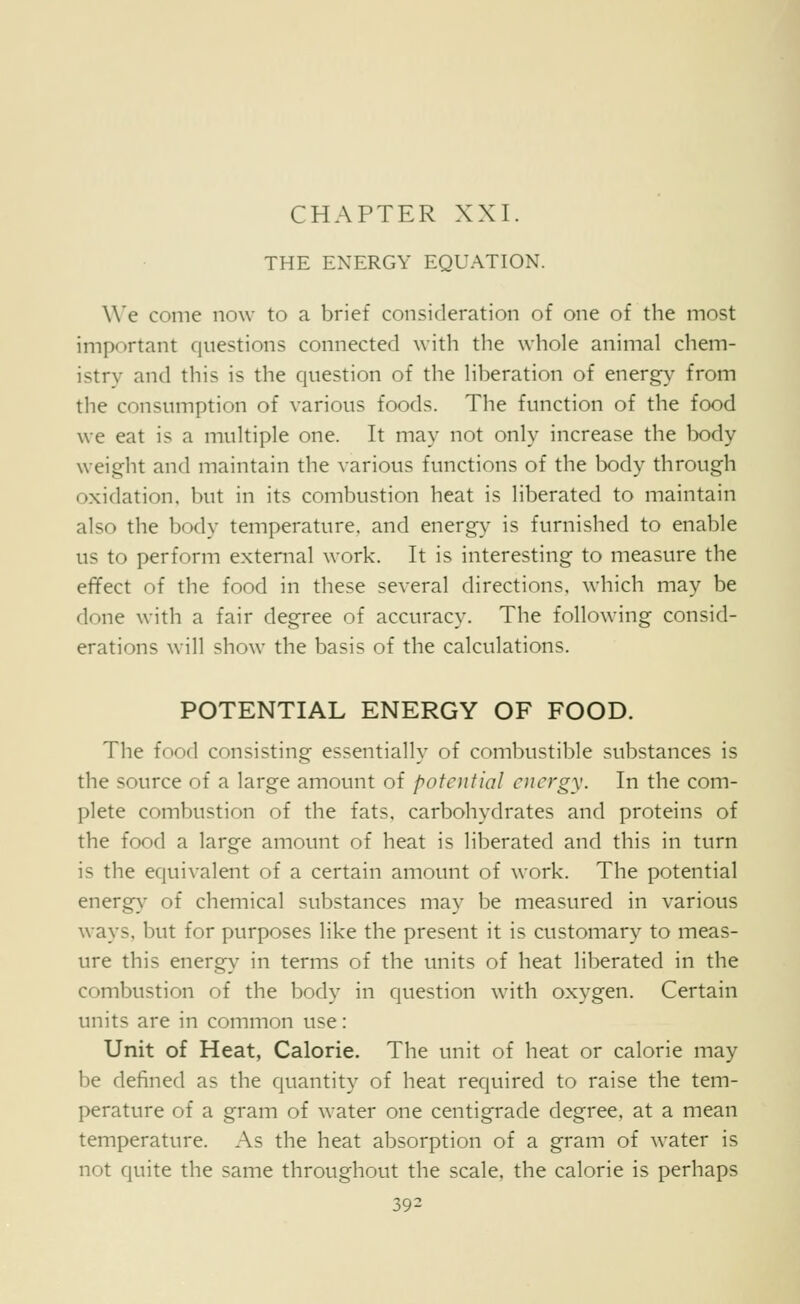 CHAPTER XXI. THE ENERGY EQUATION. We come now to a brief consideration of one of the most important questions connected with the whole animal chem- istry and this is the question of the liberation of energy from the consumption of various foods. The function of the food we eat is a multiple one. It may not only increase the body weight and maintain the various functions of the body through oxidation, but in its combustion heat is liberated to maintain also the body temperature, and energy is furnished to enable us to perform external work. It is interesting to measure the effect of the food in these several directions, which may be done with a fair degree of accuracy. The following consid- erations will show the basis of the calculations. POTENTIAL ENERGY OF FOOD. The food consisting essentially of combustible substances is the source of a large amount of potential energy. In the com- plete combustion of the fats, carbohydrates and proteins of the food a large amount of heat is liberated and this in turn is the equivalent of a certain amount of work. The potential energy^ of chemical substances may be measured in various ways, but for purposes like the present it is customary to meas- ure this energy in terms of the units of heat liberated in the combustion of the body in question with oxygen. Certain units are in common use: Unit of Heat, Calorie. The unit of heat or calorie may be defined as the quantity of heat required to raise the tem- perature of a gram of water one centigrade degree, at a mean temperature. As the heat absorption of a gram of water is not quite the same throughout the scale, the calorie is perhaps