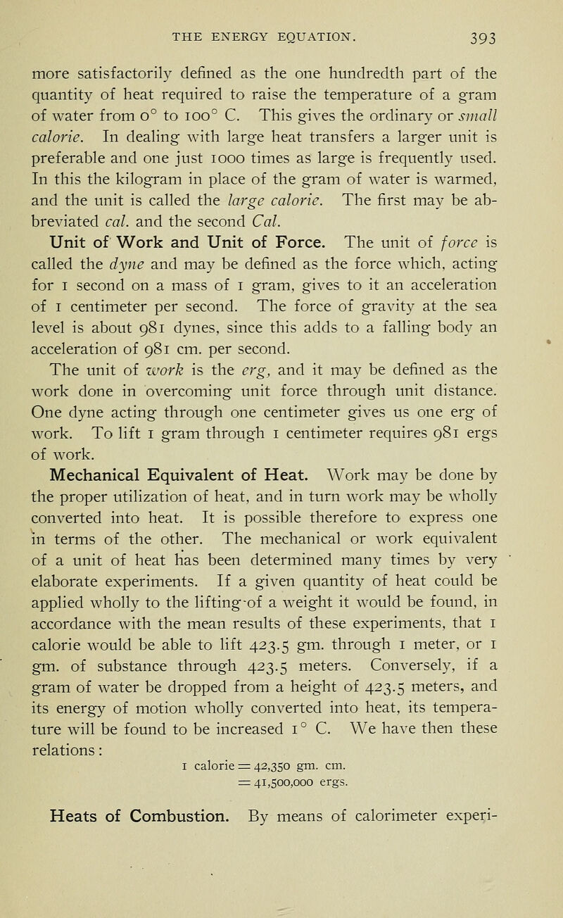 more satisfactorily defined as the one hundredth part of the quantity of heat required to raise the temperature of a gram of water from o° to ioo° C. This gives the ordinary or small calorie. In deahng with large heat transfers a larger unit is preferable and one just looo times as large is frequently used. In this the kilogram in place of the gram of water is warmed, and the unit is called the large calorie. The first may be ab- breviated cal. and the second Cal. Unit of Work and Unit of Force. The unit of force is called the dyne and may be defined as the force which, acting for I second on a mass of i gram, gives to it an acceleration of I centimeter per second. The force of gravity at the sea level is about 981 dynes, since this adds to a falling body an acceleration of 981 cm. per second. The unit of zfork is the erg, and it may be defined as the work done in overcoming unit force through unit distance. One dyne acting through one centimeter gives us one erg of work. To lift i gram through i centimeter requires 981 ergs of work. Mechanical Equivalent of Heat. Work may be done by the proper utilization of heat, and in turn work may be wholly converted into heat. It is possible therefore to express one m terms of the other. The mechanical or work equivalent of a unit of heat has been determined many times by very elaborate experiments. If a given quantity of heat could be applied wholly to the lifting-of a weight it would be found, in accordance with the mean results of these experiments, that i calorie would be able to lift 423.5 gm. through i meter, or i gm. of substance through 423.5 meters. Conversely, if a gram of water be dropped from a height of 423.5 meters, and its energy of motion wholly converted into heat, its tempera- ture will be found to be increased i ° C. We have then these relations: I calorie := 42,350 gm. cm. = 41,500,000 ergs. Heats of Combustion. By means of calorimeter expe^i-