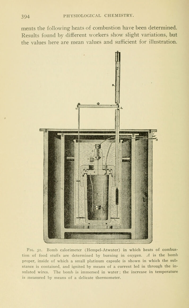 ments the following heats of combustion have been determined. Results found by different workers show slight variations, but the values here are mean values and sufficient for illustration. Fig. 31. Bomb calorimeter (^Hempel-Atwater) in which heats of combus- tion of food stuffs are determined by burning in oxygen. A is the bomb proper, inside of which a small platinum capsule is shown in which the sub> stance is contained, and ignited by means of a current led in through the in- sulated wires. The bomb is immersed in water ; the increase in temperature is measured by means of a delicate thermometer.