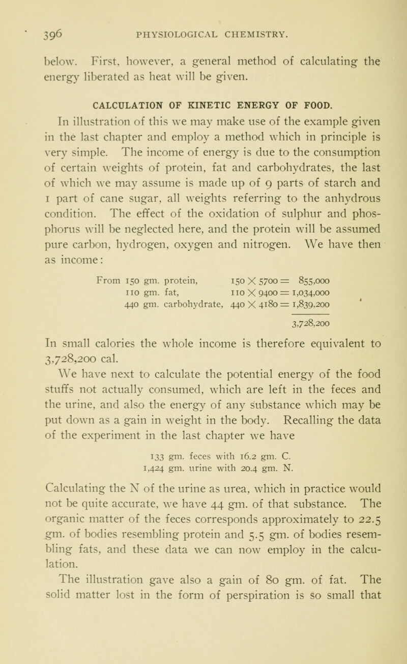 below. First, however, a general method of calculating the energy liberated as heat will be given. CALCULATION OF KINETIC ENERGY OF FOOD. In illustration of this we may make use of the example given in the last chapter and employ a method which in principle is very simple. The income of energy is due to the consumption of certain weights of protein, fat and carbohydrates, the last of which we may assume is made up of 9 parts of starch and I part of cane sugar, all weights referring to the anhydrous condition. The effect of the oxidation of sulphur and phos- phorus will be neglected here, and the protein will be assumed pure carbon, hydrogen, oxygen and nitrogen. We have then as income: From 150 gm. protein, 150X5700= 855,000 no gm. fat, no X 9400 = 1,034,000 440 gm. carbohydrate. 440X4180=1,839,200 3.728.200 In small calories the whole income is therefore equivalent to 3.728,200 cal. We have next to calculate the potential energy of the food stuffs not actually consumed, which are left in the feces and the urine, and also the energy of any substance which may be put down as a gain in weight in the body. Recalling the data of the experiment in the last chapter we have ^33 gm- feces with 16.2 gm. C. 1,424 gm. urine with 20.4 gm. N. Calculating the X of the urine as urea, which in practice would not be quite accurate, we have 44 gm. of that substance. The organic matter of the feces corresponds approximately to 22.5 gm. of bodies resembling protein and 5.5 gm. of bodies resem- bling fats, and these data we can now employ in the calcu- lation. The illustration gave also a gain of 80 gm. of fat. The solid matter lost in the form of perspiration is so small that
