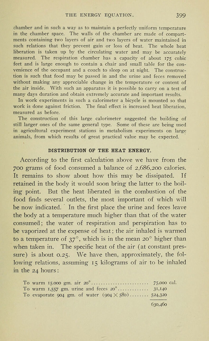 chamber and in such a way as to maintain a perfectly uniform temperature in the chamber space. The walls of the chamber are made of compart- ments containing two layers of air and two layers of water maintained in such relations that they prevent gain or loss of heat. The whole heat liberation is taken up by the circulating water and may be accurately measured. The respiration chamber has a capacity of about 175 cubic feet and is large enough to contain a chair and small table for the con- venience of the occupant and a couch to sleep on at night. The construc- tion is such that food may be passed in and the urine and feces removed without making any appreciable change in the temperature or content of the air inside. With such an apparatus it is possible to carry on a test of many days duration and obtain extremely accurate and important results. In work experiments in such a calorimeter a bicycle is mounted so that work is done against friction. The final effect is increased heat liberation, measured as before. The construction of this large calorimeter suggested the building of still larger ones of the same general type. Some of these are being used in agricultural experiment stations in metabolism experiments on large animals, from which results of great practical value may be expected. DISTRIBUTION OF THE HEAT ENERGY. According to the first calculation above we have from the 700 grams of food consumed a balance of 2,686,200 calories. It remains to show about how this may be dissipated. If retained in the body it would soon bring the latter to the boil- ing point. But the heat liberated in the combustion of the food finds several outlets, the most important of which will be now indicated. In the first place the urine and feces leave the body at a temperature much higher than that of the water consumed; the water of respiration and perspiration has to be vaporized at the expense of heat; the air inhaled is warmed to a temperature of 37°, which is in the mean 20° higher than when taken in. The specific heat of the air (at constant pres- sure) is about 0.25. We have then, approximately, the fol- lowing relations, assuming 15 kilograms of air to be inhaled in the 24 hours : To warm 15.000 gm. air 20° 75>ooo cal. To warm 1,557 gn^- urine and feces 20° 31,140 To evaporate 904 gm. of water (904 X 580) 524,320 630,460