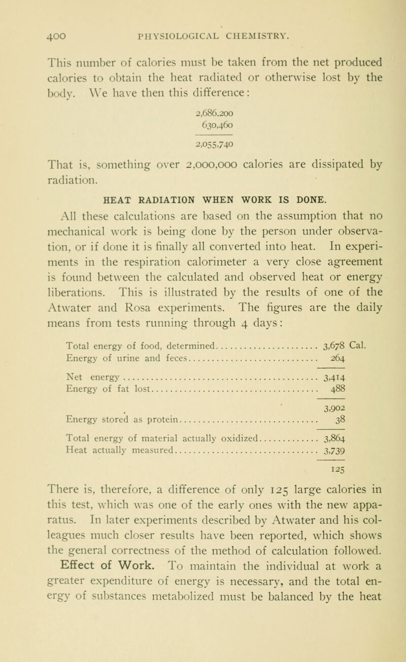 This number of calories must be taken from the net produced calories to obtain the heat radiated or otherwise lost by the body. \\'e ha\e then this difference: 2,686.200 630,460 2,055,740 That is. something over 2,000,000 calories are dissipated by radiation. HEAT RADIATION WHEN WORK IS DONE. All these calculations are based on the assumption that no mechanical work is being done by the person under observa- tion, or if done it is finally all converted into heat. In experi- ments in the respiration calorimeter a very close agreement is found between the calculated and observed heat or energy liberations. This is illustrated by the results of one of the Atwater and Rosa experiments. The figures are the daily means from tests running through 4 days: Total energy of food, determined 3,6/8 Cal. Energy of urine and feces 264 Net energ}' 3,414 Energy of fat lost 488 3,902 Energy stored as protein 38 Total energy of material actually oxidized 3,864 Heat actually measured 3,739 12 There is, therefore, a difference of only 125 large calories in this test, which was one of the early ones with the new appa- ratus. In later experiments described by Atwater and his col- leagues much closer results have been reported, which shows the general correctness of the method of calculation followed. Effect of Work. To maintain the individual at work a greater expenditure of energ}^ is necessary, and the total en- ergy of substances metabolized must be balanced by the heat