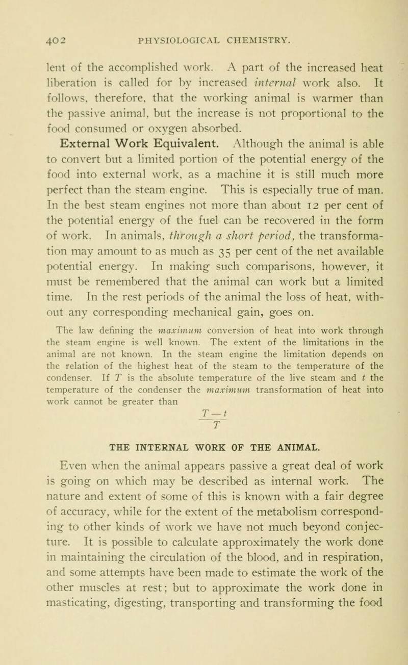 lent of the accomplished work. A part of the increased heat liberation is called for by increased internal work also. It follows, therefore, that the working animal is warmer than the passive animal, but the increase is not proportional to the food consumed or oxyg-en absorbed. External Work Equivalent. Although the animal is able to convert but a limited portion of the potential energy of the food into external work, as a machine it is still much more perfect than the steam engine. This is especially true of man. In the best steam engines not more than about 12 per cent of the potential energy- of the fuel can be recovered in the form of work. In animals, through a short period, the transforma- tion may amount to as much as 35 per cent of the net available potential energy^ In making such comparisons, however, it must be remembered that the animal can work but a limited time. In the rest periods of the animal the loss of heat, with- out any corresponding mechanical gain, goes on. The law defining the maximum conversion of heat into work through the steam engine is well known. The extent of the limitations in the animal are not known. In the steam engine the limitation depends on the relation of the highest heat of the steam to the temperature of the condenser. If T is the absolute temperature of the live steam and t the temperature of the condenser the maximum transformation of heat into work cannot be greater than T THE INTERNAL WORK OF THE ANIMAL. Even when the animal appears passive a great deal of work is going on which may be described as internal work. The nature and extent of some of this is known with a fair degree of accuracy, while for the extent of the metabolism correspond- ing to other kinds of work we have not much beyond conjec- ture. It is possible to calculate approximately the work done in maintaining the circulation of the blood, and in respiration, and some attempts have been made to estimate the work of the other muscles at rest; but to approximate the work done in masticating, digesting, transporting and transforming the food