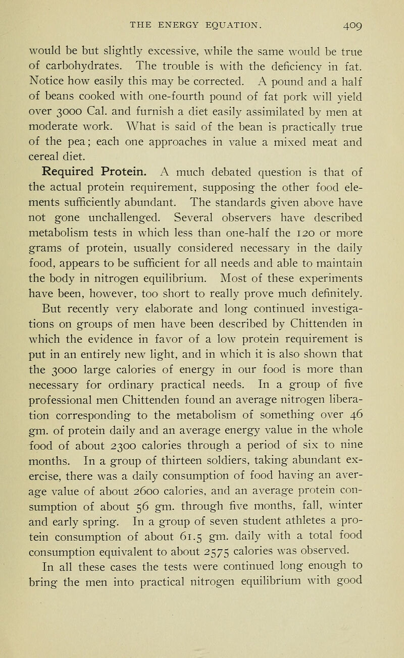 would be but slightly excessive, while the same would be true of carbohydrates. The trouble is with the deficiency in fat. Notice how easily this may be corrected. A pound and a half of beans cooked with one-fourth pound of fat pork will yield over 3000 Cal. and furnish a diet easily assimilated by men at moderate work. What is said of the bean is practically true of the pea; each one approaches in value a mixed meat and cereal diet. Required Protein. A much debated question is that of the actual protein recj[uirement, supposing the other food ele- ments sufficiently abundant. The standards given above have not gone unchallenged. Several observers have described metabolism tests in which less than one-half the 120 or more grams of protein, usually considered necessary in the daily food, appears to be sufficient for all needs and able to maintain the body in nitrogen equilibrium. Most of these experiments have been, however, too short to really prove much definitely. But recently very elaborate and long continued investiga- tions on groups of men have been described by Chittenden in which the evidence in favor of a low protein requirement is put in an entirely new light, and in which it is also shown that the 3000 large calories of energy in our food is more than necessary for ordinary practical needs. In a group of five professional men Chittenden found an average nitrogen libera- tion corresponding to the metabolism of something over 46 gm. of protein daily and an average energy value in the whole food of about 2300 calories through a period of six to nine months. In a group of thirteen soldiers, taking abundant ex- ercise, there was a daily consumption of food having an aver- age value of about 2600 calories, and an average protein con- sumption of about 56 gm. through five months, fall, winter and early spring. In a group of seven student athletes a pro- tein consumption of about 61.5 gm. daily with a total food consumption equivalent to about 2575 calories was observed. In all these cases the tests were continued long enough to bring the men into practical nitrogen equilibrium with good