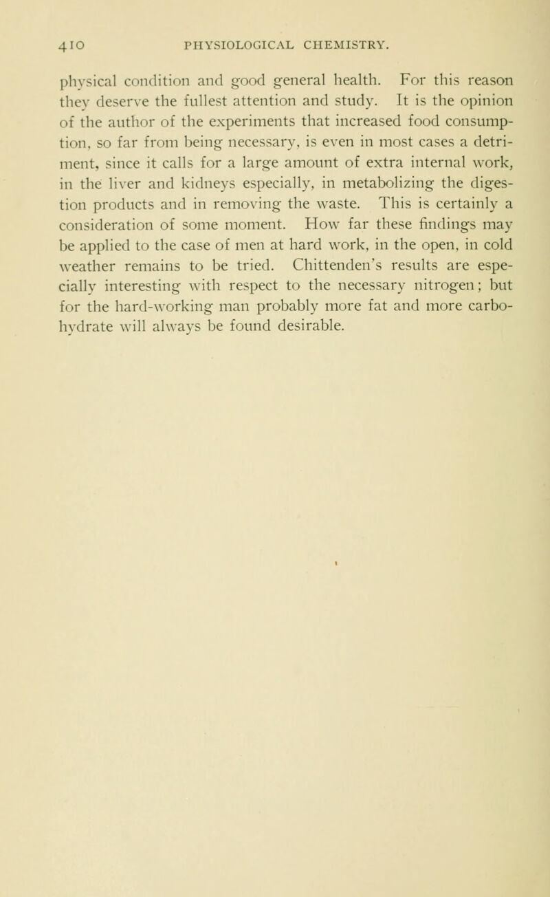 physical condition and good general health. For this reason thev deserve the fullest attention and study. It is the opinion of the author of the experiments that increased food consump- tion, so far from being necessary, is even in most cases a detri- ment, since it calls for a large amount of extra internal work, in the liver and kidneys especially, in metabolizing the diges- tion products and in removing the waste. This is certainly a consideration of some moment. How far these findings may be applied to the case of men at hard work, in the open, in cold weather remains to be tried. Chittenden's results are espe- cially interesting with respect to the necessary nitrogen; but for the hard-working man probably more fat and more carbo- hydrate will always be found desirable.