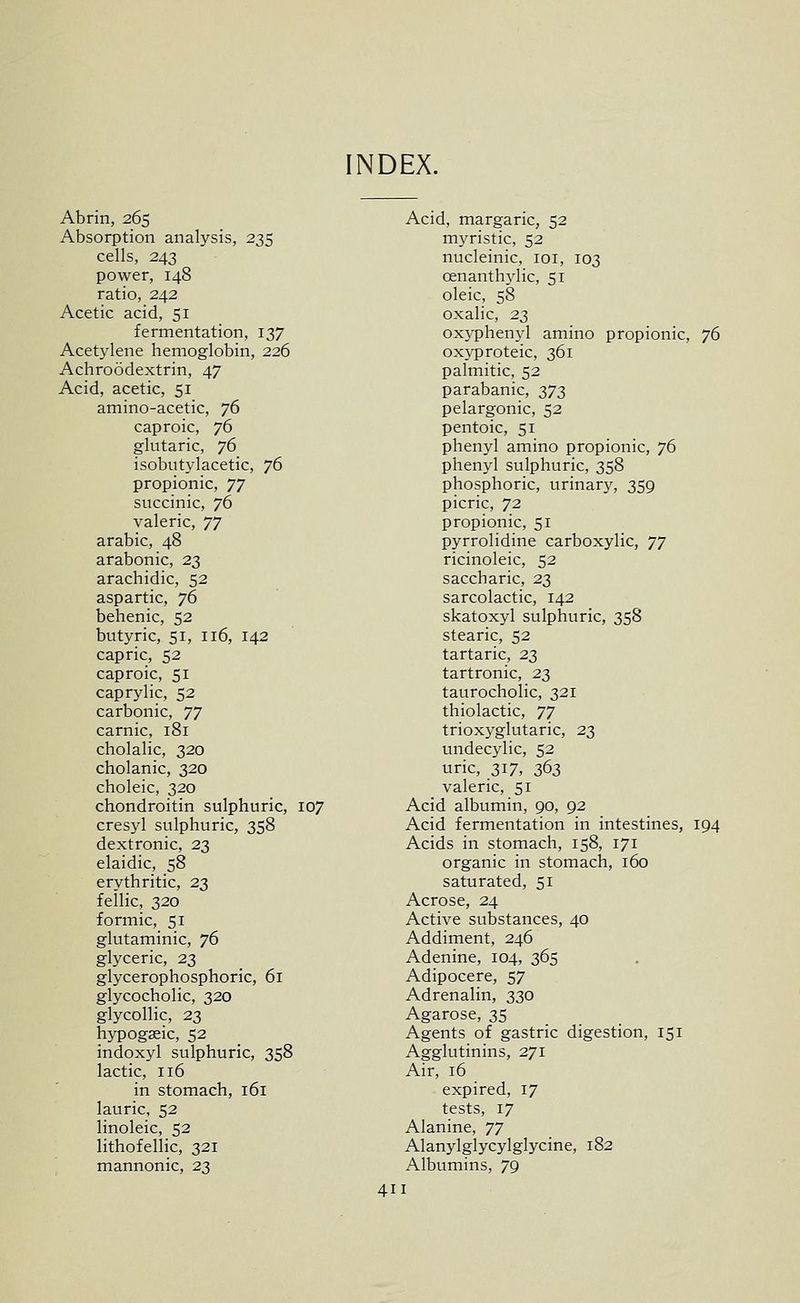 NDEX. Abrin, 265 Absorption analysis, 235 cells, 243 power, 148 ratio, 242 Acetic acid, 51 fermentation, 137 Acetylene hemoglobin, 226 Achroodextrin, 47 Acid, acetic, 51 amino-acetic, ](> caproic, 76 glutaric, jd isobutylacetic, 76 propionic, TJ succinic, 76 valeric, T] arable, 48 arabonic, 23 arachidic, 52 aspartic, 76 behenic, 52 butyric, 51, 116, 142 capric, 52 caproic, 51 caprylic, 52 carbonic, Tj carnic, 181 cholalic, 320 cholanic, 320 choleic, 320 chondroitin sulphuric, 107 cresyl sulphuric, 358 dextronic, 23 elaidic, 58 erythritic, 23 feilic, 320 formic, 51 glutaminic, 76 glyceric, 23 glycerophosphoric, 61 glycocholic, 320 glycollic, 23 hypogaeic, 52 indoxyl sulphuric, 358 lactic, 116 in stomach, 161 lauric, 52 linoleic, 52 lithofellic, 321 mannonic, 23 Acid, margaric, 52 myristic, 52 nucleinic, loi, 103 oenanthylic, 51 oleic, 58 oxalic, 23 oxyphen}d amino propionic, 76 oxyproteic, 361 palmitic, 52 parabanic, I'jj, pelargonic, 52 pentoic, 51 phenyl amino propionic, 76 phenyl sulphuric, 358 phosphoric, urinary, 359 picric, 72 propionic, 51 pyrrolidine carboxylic, '/'j ricinoleic, 52 saccharic, 23 sarcolactic, 142 skatoxyl sulphuric, 358 stearic, 52 tartaric, 23 tartronic, 23 taurocholic, 321 thiolactic, TJ trioxyglutaric, 23 undecylic, 52 uric, 317, 363 valeric, 51 Acid albumin, 90, 92 Acid fermentation in intestines, 194 Acids in stomach, 158, 171 organic in stomach, 160 saturated, 51 Acrose, 24 Active substances, 40 Addiment, 246 Adenine, 104, 365 Adipocere, 57 Adrenalin, 330 Agarose, 35 Agents of gastric digestion, 151 Agglutinins, 271 Air, 16 expired, 17 tests, 17 Alanine, 'JJ Alanylglycylglycine, 182 Albumins, 79