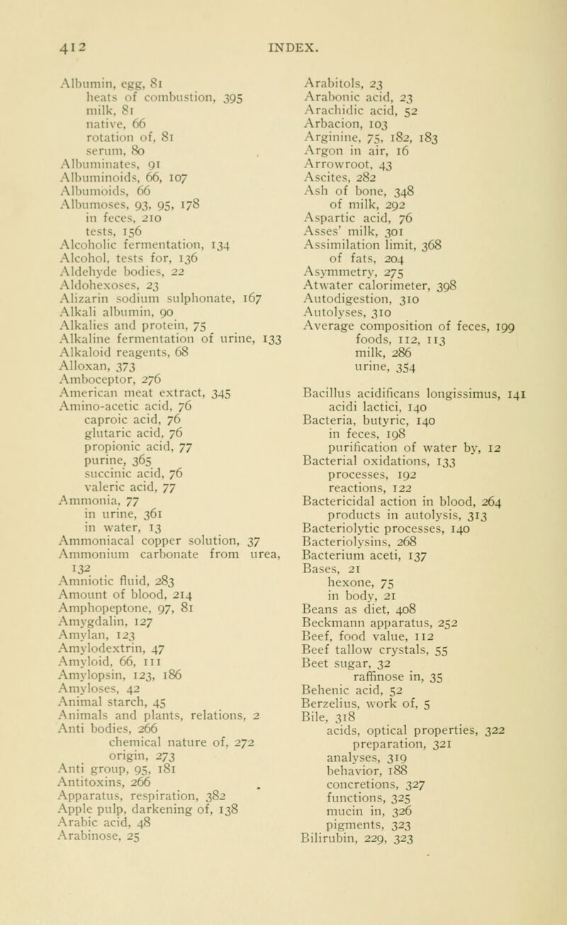 Albumin, egg, 8i heats of coinbustion, 395 milk. 81 native, 66 rotation of, 81 serum, 80 Albuminates, 91 Albuminoids, 66, 107 All)umoids, 66 Albumoses, 93, 95, 178 in feces, 210 tests, 156 Alcoholic fermentation, 134 Alcohol, tests for, 136 Aldehyde bodies, 22 Aldohexoses. 23 Alizarin sodium sulphonate, 167 Alkali albumin. 90 Alkalies and protein, 75 Alkaline fermentation of urine, 133 Alkaloid reagents, 68 Alloxan, 373 Amboceptor, 276 American meat extract, 345 Amino-acetic acid, 76 caproic acid, 76 glutaric acid, 76 propionic acid, T^ purine, 365 succinic acid, 76 valeric acid, ^^ Ammonia, ^J in urine, 361 in water, 13 Ammoniacal copper solution, 37 Ammonium carbonate from urea, 132 Amniotic fluid, 283 Amount of blood, 214 Amphopeptone, 97, 81 Amygdalin, 127 Amylan, 123 Amylodextrin, 47 Amyloid, 66, III Amylopsin, 123, 186 Amyloses, 42 Animal starch, 45 Animals and plants, relations, 2 Anti bodies, 266 chemical nature of, 272 origin, 273 Anti group, 95, 181 Antitoxins, 266 Apparatus, respiration, 382 Apple pulp, darkening of, 138 Arabic acid, 48 Arabinose, 25 Arabitols, 2^ Arabonic acid, 2Z Arachidic acid, 52 Arbacion, 103 Arginine, 75. 182, 183 Argon in air, 16 Arrowroot, 43 Ascites, 282 Ash of bone, 348 of milk, 292 Aspartic acid, 76 Asses' milk, 301 Assimilation limit, 368 of fats. 204 Asymmetry. 275 Atwater calorimeter, 398 Autodigestion, 310 Autolyses, 310 Average composition of feces, 199 foods. 112, 113 milk, 286 urine, 354 Bacillus acidificans longissimus, 141 acidi lactici, 140 Bacteria, butyric, 140 in feces, 198 purification of water by, 12 Bacterial oxidations, 133 processes, 192 reactions, 122 Bactericidal action in blood, 264 products in autolysis. 313 Bacteriolytic processes, 140 Bacteriolysins, 268 Bacterium aceti, 137 Bases, 21 hexone, 75 in body, 21 Beans as diet, 408 Beckmann apparatus, 252 Beef, food value, 112 Beef tallow crystals, 55 Beet sugar, 32 raffinose in, 35 Behenic acid. 52 Berzelius, work of, 5 Bile, 318 acids, optical properties, 322 preparation, 321 analyses, 319 behavior, 188 concretions, 327 functions, 325 mucin in, 326 pigments, 323 Bilirubin, 229, 323