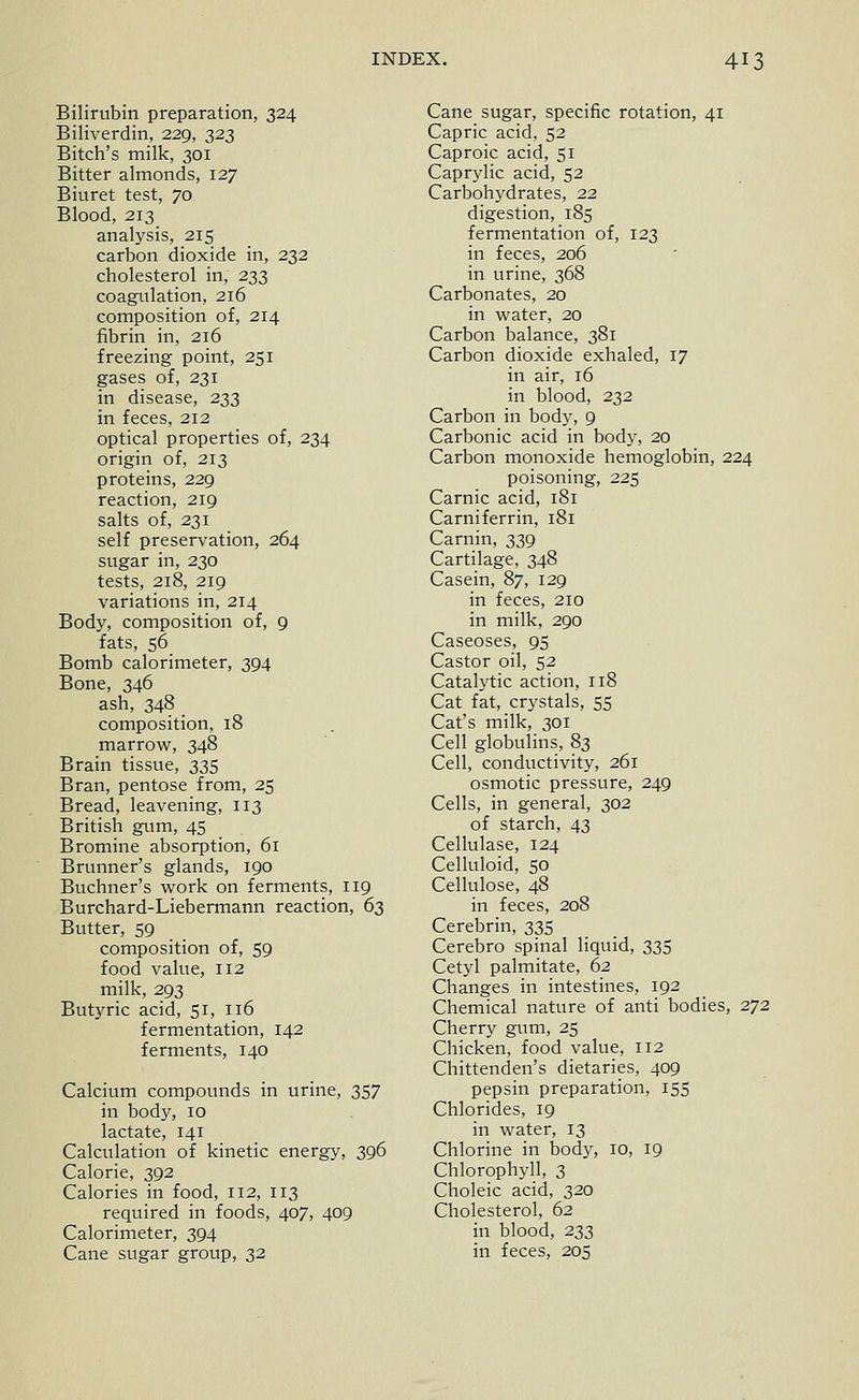 Bilirubin preparation, 324 Biliverdin, 229, 323 Bitch's milk, 301 Bitter almonds, 127 Biuret test, 70 Blood, 213 analysis, 215 carbon dioxide in, 232 cholesterol in, 233 coagulation, 216 composition of, 214 fibrin in, 216 freezing point, 251 gases of, 231 in disease, 233 in feces, 212 optical properties of, 234 origin of, 213 proteins, 229 reaction, 219 salts of, 231 self preservation, 264 sugar in, 230 tests, 218, 219 variations in, 214 Body, composition of, 9 fats, 56 Bomb calorimeter, 394 Bone, 346 ash, 348 _ composition, 18 marrovi^, 348 Brain tissue, 335 Bran, pentose from, 25 Bread, leavening, 113 British gum, 45 Bromine absorption, 61 Brunner's glands, 190 Buchner's work on ferments, 119 Burchard-Liebermann reaction, 6s Butter, 59 composition of, 59 food value, 112 milk, 293 Butyric acid, 51, 116 fermentation, 142 ferments, 140 Calcium compounds in urine, 357 in body, 10 lactate, 141 Calculation of kinetic energy, 396 Calorie, 392 Calories in food, 112, 113 required in foods, 407, 409 Calorimeter, 394 Cane sugar group, 32 Cane sugar, specific rotation, 41 Capric acid, 52 Caproic acid, 51 Caprylic acid, 52 Carbohydrates, 22 digestion, 185 fermentation of, 123 in feces, 206 in urine, 368 Carbonates, 20 in water, 20 Carbon balance, 381 Carbon dioxide exhaled, 17 in air, 16 in blood, 232 Carbon in body, 9 Carbonic acid in body, 20 Carbon monoxide hemoglobin, 224 poisoning, 225 Carnic acid, 181 Carniferrin, 181 Carnin, 339 Cartilage, 348 Casein, 87, 129 in feces, 210 in milk, 290 Caseoses, 95 Castor oil, 52 Catalytic action, 118 Cat fat, crystals, 55 Cat's milk, 301 Cell globulins, 83 Cell, conductivity, 261 osmotic pressure, 249 Cells, in general, 302 of starch, 43 Cellulase, 124 Celluloid, SO Cellulose, 48 in feces, 208 Cerebrin, 335 Cerebro spinal liquid, 335 Cetyl palmitate, 62 Changes in intestines, 192 Chemical nature of anti bodies, 272 Cherry gum, 25 Chicken, food value, 112 Chittenden's dietaries, 409 pepsin preparation, 155 Chlorides, 19 in water, 13 Chlorine in body, 10, 19 Chlorophyll, 3 Choleic acid, 320 Cholesterol, 62 in blood, 233 in feces, 205