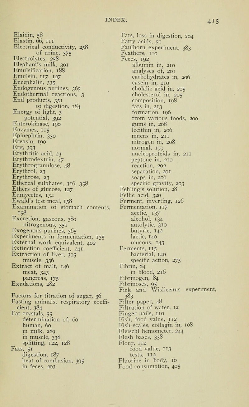 Elaidin, 58 Elastin, 66, iii Electrical conductivity, 258 of urine, 375 Electrolytes, 258 Elephant's milk, 301 Emulsification, 188 Emulsin, 117, 127 Encephalin, 335 Endogenous purines, 365 Endothermal reactions, 3 End products, 351 of digestion, 184 Energy of light, 3 potential, 392 Enterokinase, 190 Enzymes, 115 Epinephrin, 330 Erepsin, 190 Erg, 393 Erythritic acid, 23 Erythrodextrin, 47 Erythrogranulose, 48 Erythrol, 23 Erythrose, 2;^ Ethereal sulphates, 316, 358 Ethers of glucose, 127 Eumycetes, 134 Ewald's test meal, 158 Examination of stomach contents, 158 . Excretion, gaseous, 380 nitrogenous, 351 Exogenous purines, 365 Experiments in fermentation, 135 External work equivalent, 402 Extinction coefficient, 241 Extraction of liver, 305 muscle, 336 Extract of malt, 146 meat, 343 pancreas, 175 Exudations, 282 Factors for titration of sugar, 36 Fasting animals, respiratory coeffi- cient, 384 Fat crystals, 55 determination of, 60 human, 60 in milk, 289 in muscle, 338 splitting, 122, 128 Fats, 51 digestion, 187 heat of combusion, 395 in feces, 203 Fats, loss in digestion, 204 Fatty acids, 51 Faulhorn experiment, 383 Feathers, no Feces, 192 albumin in, 210 analyses of, 201 carbohydrates in, 206 casein in, 210 cholalic acid in, 205 cholesterol in, 205 composition, 198 fats in, 213 formation, 196 from various foods, 200 gums in, 208 lecithin in, 206 mucus in, 211 nitrogen in, 208 normal, 199 nucleoproteids in, 211 peptone in, 210 reaction, 202 separation, 201 soaps in, 206 specific gravity, 203 Fehling's solution, 28 Fellic acid, 320 Ferment, inverting, 126 Fermentation, 117 acetic, 137 alcohol, 134 autolytic, 310 butyric, 142 lactic, 140 mucous, 143 Ferments, 115 bacterial, 140 specific action, 275 Fibrin, 84 in blood, 216 Fibrinogen, 84 Fibrinoses, 95 Fick and Wislicenus experiment, 383 Filter paper, 48 Filtration of water, 12 Finger nails, no Fish, food value, 112 Fish scales, collagin in, 108 Fleischl hemometer, 244 Flesh bases, 338 Flour, 112 food value, 113 tests, 112 Fluorine in body, 10 Food consumption, 405