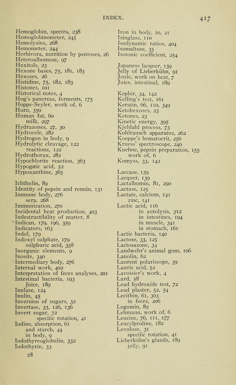 Hemoglobin, spectra, 238 Hemoglobinometer, 245 Hemolysins, 268 Hemometer, 244 Herbivora, nutrition by pentoses, 26 Heteroalbumose, 97 Hexitols, 23 Hexone bases, 75, 181, 183 Hexoses, 26 Histidine, 75, 182, 183 Histones, loi Historical notes, 4 Hog's pancreas, ferments, 175 Hoppe-Seyler, work of, 6 Horn, 350 Human fat, 60 milk, 297 Hydrazones, 27, 30 Hydrocele, 282 Hydrogen in body, 9 Hydrolytic cleavage, 122 reactions, 122 Hydrothorax, 282 Hypochlorite reaction, 363 Hypogasic acid, 52 Hypoxanthine, 365 Ichthulin, 89 Identity of pepsin and rennin, 131 Immune body, 276 sera. 268 Immunization, 270 Incidental heat production, 403 Indestructibility of matter, 8 'Indican, 179, 196, 359 Indicators, 163 Indol, 179 Indoxyl sulphate, 179 sulphuric acid, 358 Inorganic elements, 9 Inosite, 340 Intermediary body, 276 Internal work, 402 Interpretation of feces analyses, 201 Intestinal bacteria, 193 j'uice, 189 Inulase, 124 Inulin, 45 Inversion of sugars, 32 Irivertase, 33, 126, 136 Invert sugar, 32 specific rotation^ 41 Iodine, absorption, 61 and starch, 44 in body, 9 lodothyreoglobulin, 332 lodothyrin, 23 28 Iron in body, 10, 21 Isinglass, no Isodynamic ratios, 404 Isomaltose, 35 Isotonic coefficient, 254 Japanese lacquer, 139 Jelly of Lieberkiihn, 91 Joule, work on heat, 7 Juice, intestinal, 189 Kephir, 34, 142 Kelling's test, 161 Keratin, 66, no, 349 Ketohexoses, 23 Ketones, 23 Kinetic energy, 395 Kjeldahl process, y^ Kohlrausch apparatus, 262 Koeppe's hematocrit, 256 Kruess' spectroscope, 240 Kuehne, pepsin preparation, 155 work of, 6 Kumyss, sSt ^4~ Laccase, 139 Lacquer, 139 Lactalbumin, 81, 290 Lactase, 125 Lactate, calcium, 141 zinc, 141 Lactic acid, 116 in autolysis, 312 in intestines, 194 in muscle, 341 in stomach, 161' Lactic bacteria, 140 Lactose, S3^ 125 Lactosazone, 34 Landwehr's animal gum, 106 Lanolin, 62 Laurent polariscope, 39 Laurie acid, 52 Lavoisier's work, 4 Lard, 58 Lead hydroxide test, 72 Lead plaster, 52, 54 Lecithin, 61, 303 in feces, 206 Legumin, 89 Lehmann, work of, 6 Leucine, 76, in, 177 Leucylproline, 182 Levulose, 31 specific rotation, 41 Lieberkiilm's glands, 189 jelly, 91