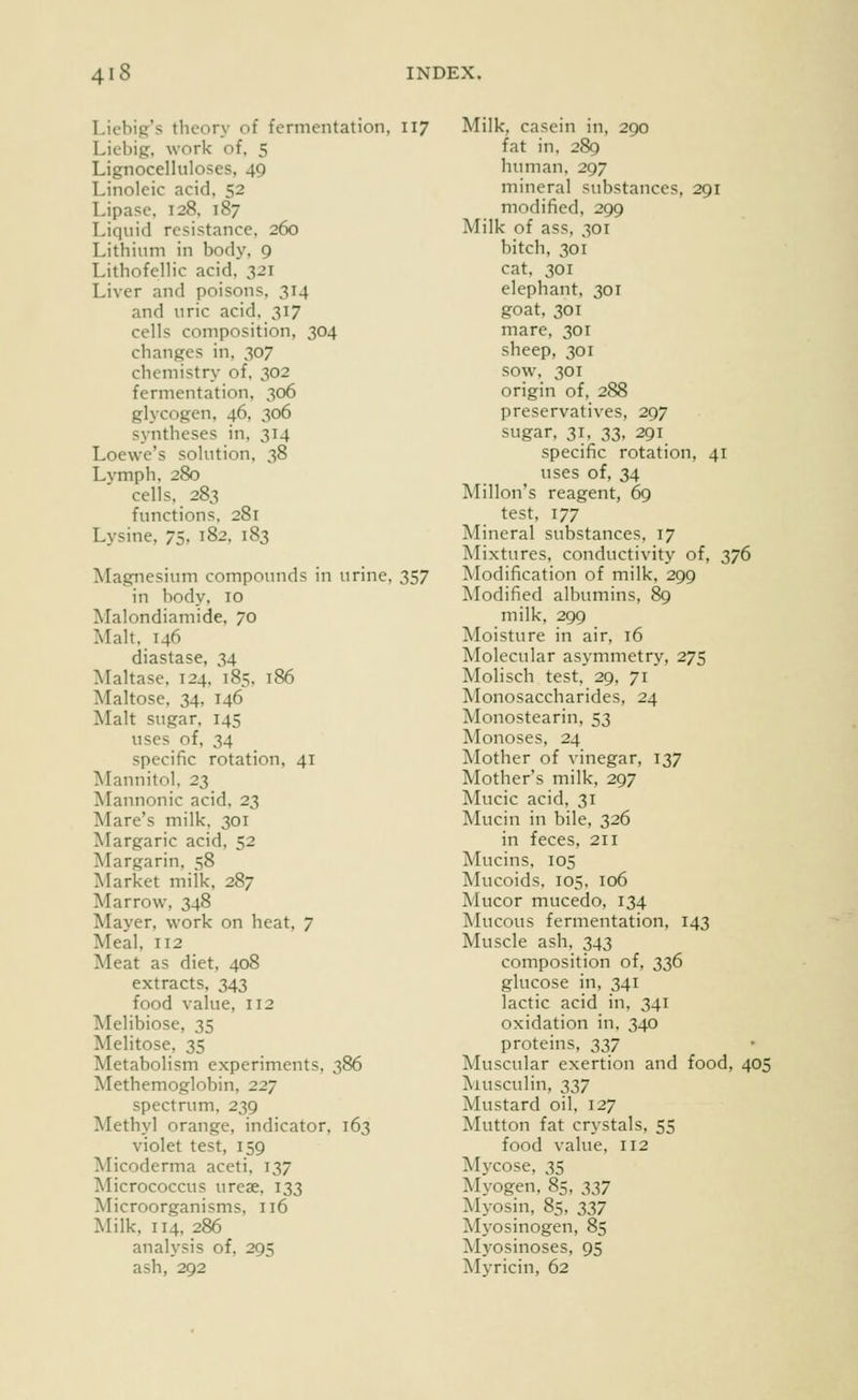 Licbip's theory of fermentation, 117 Licbigr, work of, 5 Lignocelluloses, 49 Linoleic acid, 52 Lipase. 128. 187 Liquid resistance, 260 Lithium in body, 9 Lithofellic acid. 321 Liver and poisons, 314 and uric acid, 317 cells composition, 304 changes in. 307 chemistry of. 302 fermentation. 306 glycogen, 46, 306 syntheses in, 314 Loewe's sohition, 38 Lymph, 280 cells, 283 functions. 281 Lysine, 75, 182, 183 Magnesium compounds in urine, 357 in body. 10 Malondiamide, 70 Malt. 146 diastase, 34 Maltase. 124. 185. 186 Maltose, 34, 146 Malt sugar, 145 uses of, 34 specific rotation, 41 Mannitol. 23 Mannonic acid, 23 Mare's milk. 301 Margaric acid, 52 Margarin, 58 Market milk, 287 Marrow, 348 Mayer, work on heat, 7 Meal, 112 Meat as diet, 408 extracts, 343 food vaUie, 112 Melibiose, 35 Melitose, 35 Metabolism experiments, 386 Methemoglobin, 227 spectrum, 239 Methyl orange, indicator, 163 violet test, 159 Micoderma aceti. 137 Micrococcus urese. 133 Microorganisms, 116 Milk, 114, 286 analysis of, 295 ash, 292 Milk, casein in, 290 fat in, 289 human. 297 mineral substances, 291 modified, 299 Milk of ass, 301 bitch, 301 cat. 301 elephant. 301 goat, 301 mare, 301 sheep, 301 sow, 30 r origin of, 288 preservatives, 297 sugar, 31, ss, 291 specific rotation, 41 uses of, 34 Millon's reagent, 69 test, 177 Mineral substances, 17 Mixtures, conductivity of, 376 Modification of milk, 299 Modified albumins, 89 milk, 299 Moisture in air, 16 Molecular asymmetry, 275 Molisch test, 29, 71 IVIonosaccharides, 24 Monostearin, 53 Monoses, 24 Mother of vinegar, 137 Mother's milk, 297 Mucic acid, 31 Mucin in bile, 326 in feces, 211 Mucins, IDS Mucoids, 105, 106 Mucor mucedo, 134 Mucous fermentation, 143 Muscle ash. 343 composition of, 336 glucose in, 341 lactic acid in, 341 oxidation in. 340 proteins, 237 Muscular exertion and food, 405 Aiusculin, 337 Mustard oil, 127 Mutton fat crystals, 55 food value, 112 Mycose, 35 Myogen. 85, :^:^7 Myosin, 85, 337 Myosinogen, 85 Myosinoses, 95 Myricin, 62