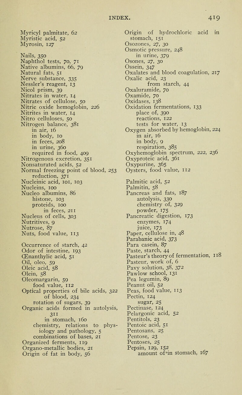 Myricyl palmitate, 62 Myristic acid, 52 Myrosin, 127 Nails, 350 Naphthol tests, 70, 71 Native albumins, 66, 79 Natural fats, 51 Nerve substance, 335 Nessler's reagent, 13 Nicol prism, 39 Nitrates in water, 14 Nitrates of cellulose, 50 Nitric oxide hemoglobin, 226 Nitrites in water, 14 Nitro celluloses, 50 Nitrogen balance, 381 in air, 16 in body, 10 in feces, 208 in urine, 360 required in food, 409 Nitrogenous excretion, 351 Nonsaturated acids, 52 Normal freezing point of blood, 253 reduction, 371 Nucleinic acid, loi, 103 Nucleins, 100 Nucleo albumins, 86 histone, 103 proteids, 100 in feces, 211 Nucleus of cells, 303 Nutritives, 9 Nutrose, 87 Nuts, food value, 113 Occurrence of starch, 42 Odor of intestine, 193 CEnanthylic acid, 51 Oil, oleo, 59 Oleic acid, 58 Olein, 58 Oleomargarin, 59 food value, 112 Optical properties of bile acids, 322 of blood, 234 rotation of sugars, 39 Organic acids formed in autolysis, 311 in stomach, 160 chemistry, relations to phys- iology and pathology, 5 combinations of bases, 21 Organized ferments, 119 Organo-metallic bodies, 21 Origin of fat in body, 56 Origin of hydrochloric acid in stomach, 151 Osozones, 27, 30 Osmotic pressure, 248 in urine, 379 Osones, 27, 30 Ossein, 347 Oxalates and blood coagulation, 217 Oxalic acid, 23 from starch, 44 Oxaluramide, 70 Oxamide, 70 Oxidases, 138 Oxidation fermentations, 133 place of, 390 reactions, 122 tests for water, 13 Oxygen absorbed by hemoglobin, 224 in air, 16 in body, 9 respiration, 385 Oxyhemoglobin spectrum, 222, 236 Oxyproteic acid, 361 Oxypurine, 365 Oysters, food value, 112 Palmitic acid, 52 Palmitin, 58 Pancreas and fats, 187 autolysis, 330 chemistry of, 329 powder, 175 Pancreatic digestion, 173 enzymes, 174 juice, 173 Paper, cellulose in, 48 Parabanic acid, 373 Para casein, 87 Paste, starch, 44 Pasteur's theory of fermentation, 118 Pasteur, work of, 6 Pavy solution, 38, 372 Pawlow school, 131 Pea legumin, 89 Peanut oil, 52 Peas, food value, 113 Pectin, 124 sugar, 25 Pectinase, 124 Pelargonic acid, 52 Pentitols, 23 Pentoic acid, 51 Pentosans, 25 Pentose, 23 Pentoses, 25 Pepsin, 129, 152 amount of in stomach, 167