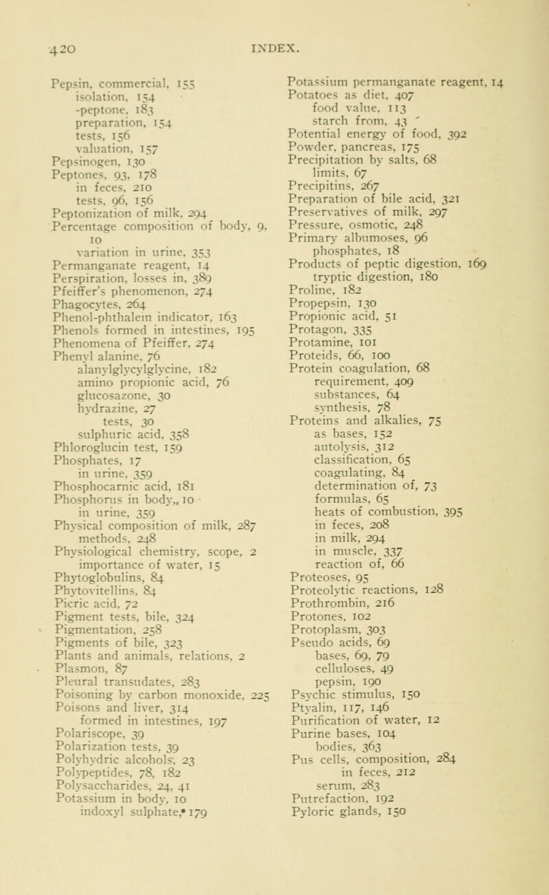 Pepsin, commercial, 155 isolation, 154 -peptone, 183 preparation, 154 tests, 156 valuation, 157 Pepsinogen. 130 Peptones, 93, 178 in feces. 210 tests. 96, 156 Peptonization of milk, 294 Percentage composition of body, 9, 10 variation in urine, iS3 Permanganate reagent, 14 Perspiration, losses in, 389 Pfeiffer's phenomenon, 274 Phagocytes, 264 Phenol-phthalem indicator. 163 Phenols formed in intestines, 195 Phenomena of Pfeiffer, 274 Phenyl alanine. 76 alanylglycylglycine, 182 amino propionic acid, 76 glucosazone, 30 hydrazine, 27 tests, 30 sulphuric acid, 358 Phloroglucin test, 159 Phosphates. 17 in urine. 359 Phosphocarnic acid, 181 Phosphorus in body,, 10 in urine, 359 Physical composition of milk, 287 methods, 248 Physiological chemistry, scope, 2 importance of water, 15 Phytoglobulins, 84 Phytovitellins. 84 Picric acid, 72 Pigment tests, bile, 324 Pigmentation, 258 Pigments of bile, 323 Plants and animals, relations, 2 Plasmon, 87 Pleural transudates, 283 Poisoning by carbon monoxide, 225 Poisons and liver, 314 formed in intestines, 197 Polariscope, 39 Polarization tests, 39 Polyhydric alcohols, 23 Polypeptides, 78, 182 Polysaccharides, 24, 41 Potassium in body, 10 indoxyl sulphate, 179 Potassium permanganate reagent, 14 Potatoes as diet, 407 food value. 113 starch from. 43 ' Potential energy of food, 392 Powder, pancreas, 175 Precipitation by salts, 68 limits, 67 Precipitins, 267 Preparation of bile acid, 321 Preservatives of milk, 297 Pressure, osmotic, 248 Primary albumoses, 96 phosphates, 18 Products of peptic digestion, 169 tr>-ptic digestion, 180 Proline. 182 Propepsin, 130 Propionic acid, 51 Protagon, 335 Protamine, loi Proteids. 66, 100 Protein coagulation, 68 requirement, 409 substances, 64 synthesis, 78 Proteins and alkalies, 75 as bases, 152 autolysis. 312 classification. 65 coagulating, 84 determination of, 73 formulas, 65 heats of combustion, 395 in feces, 208 in milk, 294 in muscle, 337 reaction of, 66 Proteoses, 95 Proteolytic reactions, 128 Prothrombin, 216 Protones. 102 Protoplasm, 303 Pseudo acids, 69 bases, 69, 79 celluloses, 49 pepsin, 190 Psychic stimulus, 150 Ptyalin, 117, 146 Purification of water, 12 Purine bases, 104 bodies, 363 Pus cells, composition, 284 in feces, 212 serum. 283 Putrefaction, 192 Pyloric glands, 150
