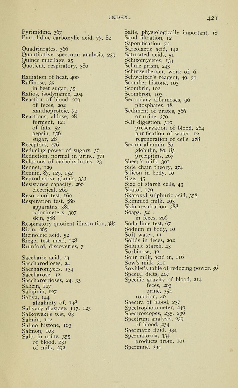 Pyrimidine, 367 Pyrrolidine carboxylic acid, yj, 82 Quadriurates, 366 Quantitative spectrum analysis, 239 Quince mucilage, 25 Quotient, respiratory, 380 Radiation of heat, 400 Raffinose, 35 in beet sugar, 35 Ratios, isodynamic, 404 Reaction of blood, 219 of feces, 202 xanthoproteic, '!2 Reactions, aldose, 28 ferment, 121 of fats, 52 pepsin, 156 sugar, 28 Receptors, 276 Reducing power of sugars, 36 Reduction, normal in urine, 371 Relations of carbohydrates, 23 Rennet, 129 Rennin, 87, 129, 152 Reproductive glands, 333 Resistance capacity, 260 electrical, 260 Resorcinol test, 160 Respiration test, 380 apparatus, 382 calorimeters, 397 skin, 388 Respiratory quotient illustration, 385 Ricin, 265 Ricinoleic acid, 52 Riegel test meal, 158 Rumford, discoveries, 7 Saccharic acid, 23 Saccharodioses, 24 Saccharomyces, 134 Saccharose, 32 Saccharotrioses, 24, 35 Salicin, 127 Saliginin, 127 Saliva, 144 alkalinity of, 148 Salivary diastase, 117, 123 Salkowski's test, 63 Salmin, 102 Salmo histone, 103 Salmon, 103 Salts in urine, 355 of blood, 231 of milk, 292 Salts, physiologically important, t8 Sand filtration, 12 Saponification, 52 Sarcolactic acid, 142 Saturated acids, 51 Schizomycetes, 134 Schulz prism, 243 Schiitzenberger, v^fork of, 6 Schweitzer's reagent, 49, 50 Scomber histone, 103 Scombrin, 102 Scombron, 103 Secondary albumoses, 96 phosphates, 18 Sediment of urates, 366 or urine, 370 Self digestion, 310 preservation of blood, 264 purification of water, 12 regeneration of cells. 278 Serum albumin, 80 globulin, 80, 83 precipitins, 267 Sheep's milk, 301 Side chain theory, 274 Silicon in body, 10 Size, 45 Size of starch cells, 43 Skatol, 179 Skatoxyl sulphuric acid, 358 Skimmed milk, 293 Skin respiration, 388 Soaps, 52 in feces, 206 Soda lime test, 67 Sodium in body, 10 Soft water, 11 Solids in feces, 202 Soluble starch, 43 Sorbinose, 32 Sour milk, acid in, 116 Sow's milk, 301 Soxhlet's table of reducing power, z^ Special diets, 407 Specific gravity of blood, 214 feces, 203 urine, 354 rotation, 40 Spectra of blood, 237 Spectrophotometer, 240 Spectroscopes, 235, 236 Spectrum analysis, 239 of blood, 234 Spermatic fluid, 334 Spermatozoa, 334 products from, loi Spermine, 334