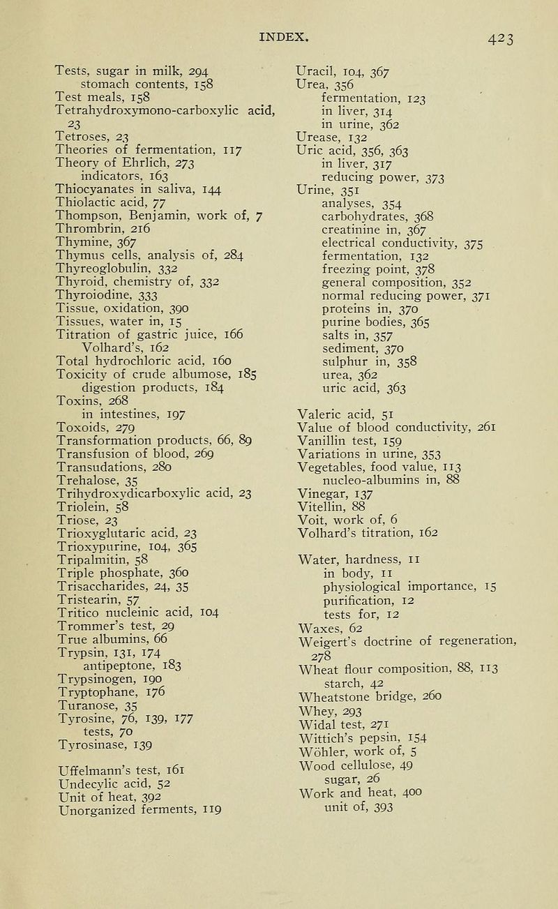 Tests, sugar in milk, 294 stomach contents, 158 Test meals, 158 Tetrahydroxymono-carboxylic acid, 23 Tetroses, 2^ Theories of fermentation, 117 Theory of Ehrlich, 273 indicators, 163 Thiocyanates in saliva, 144 Thiolactic acid, 77 Thompson, Benjamin, work of, 7 Thrombrin, 216 Thymine, 367 Thymus cells, analysis of, 284 Thyreoglobulin, 332 Thyroid, chemistry of, 332 Thyroiodine, 333 Tissue, oxidation, 390 Tissues, water in, 15 Titration of gastric juice, 166 Volhard's, 162 Total hydrochloric acid, 160 Toxicity of crude albumose, 185 digestion products, 184 Toxins, 268 in intestines, 197 Toxoids, 279 Transformation products, 66, 89 Transfusion of blood, 269 Transudations, 280 Trehalose, 35 Trihydroxydicarboxjdic acid, 23 Triolein, 58 Triose, 23 Trioxyglutaric acid, 23 Trioxypurine, 104, 365 Tripalmitin, 58 Triple phosphate, 360 Trisaccharides, 24, 35 Tristearin, 57 Tritico nucleinic acid, 104 Trommer's test, 29 True albumins, 66 Trypsin, 131, I74 antipeptone, 183 Trypsinogen, 190 Tryptophane, 176 Turanose, 35 Tyrosine, 76, 139, 177 tests, 70 Tyrosinase, 139 Uffelmann's test, 161 Undecylic acid, 52 Unit of heat, 392 Unorganized ferments, 119 Uracil, 104, 367 Urea, 356 fermentation, 123 in liver, 314 in urine, 362 Urease, 132 Uric acid, 356, 363 in liver, 317 reducing power, 273 Urine, 351 analyses, 354 carbohydrates, 368 creatinine in, 367 electrical conductivity, 375 fermentation, 132 freezing point, 378 general composition, 352 normal reducing power, 371 proteins in, 370 purine bodies, 365 salts in, 357 sediment, 370 sulphur in, 358 urea, 362 uric acid, 363 Valeric acid, 51 Value of blood conductivity, 261 VanilHn test, 159 Variations in urine, 353 Vegetables, food value, 113 nucleo-albumins in, 88 Vinegar, 137 Vitellin, 88 Voit, work of, 6 Volhard's titration, 162 Water, hardness, il in body, 11 physiological importance, 15 purification, 12 tests for, 12 Waxes, 62 Weigert's doctrine of regeneration, 278 Wheat flour composition, 88, 113 starch, 42 Wheatstone bridge, 260 Whey, 293 Widal test, 271 Wittich's pepsin, 154 Wohler, work of, 5 Wood cellulose, 49 sugar, 26 Work and heat, 400 unit of, 393