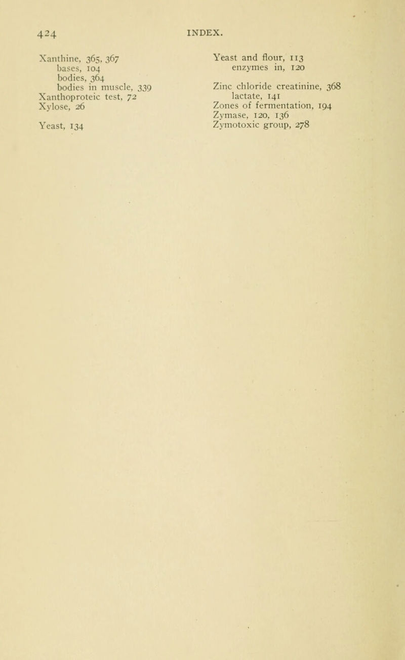 Xantliine. 365.367 Yeast and flour, 113 bases, 104 enzymes in, 120 bodies, 364 bodies in muscle, 339 Zinc chloride creatinine, 368 Xanthoproteic test, T2 lactate, 141 Xylose, 26 Zones of fermentation, 194 Zymase, 120, 136 Yeast, 134 Zymotoxic group, 278