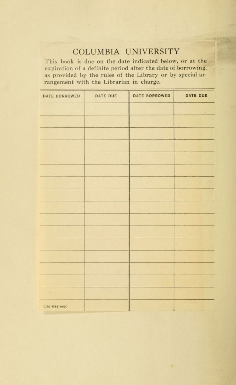 COLUMBIA UNIVERSITY This book is due on the date indicated below, or at the expiration of a definite period after the date of borrowing, as provided by the rules of the Library or by special ar- rangement with the Librarian in charge. DATE BORROWED DATE DUE DATE BORROWED DATE DUE C2a'63a>M50