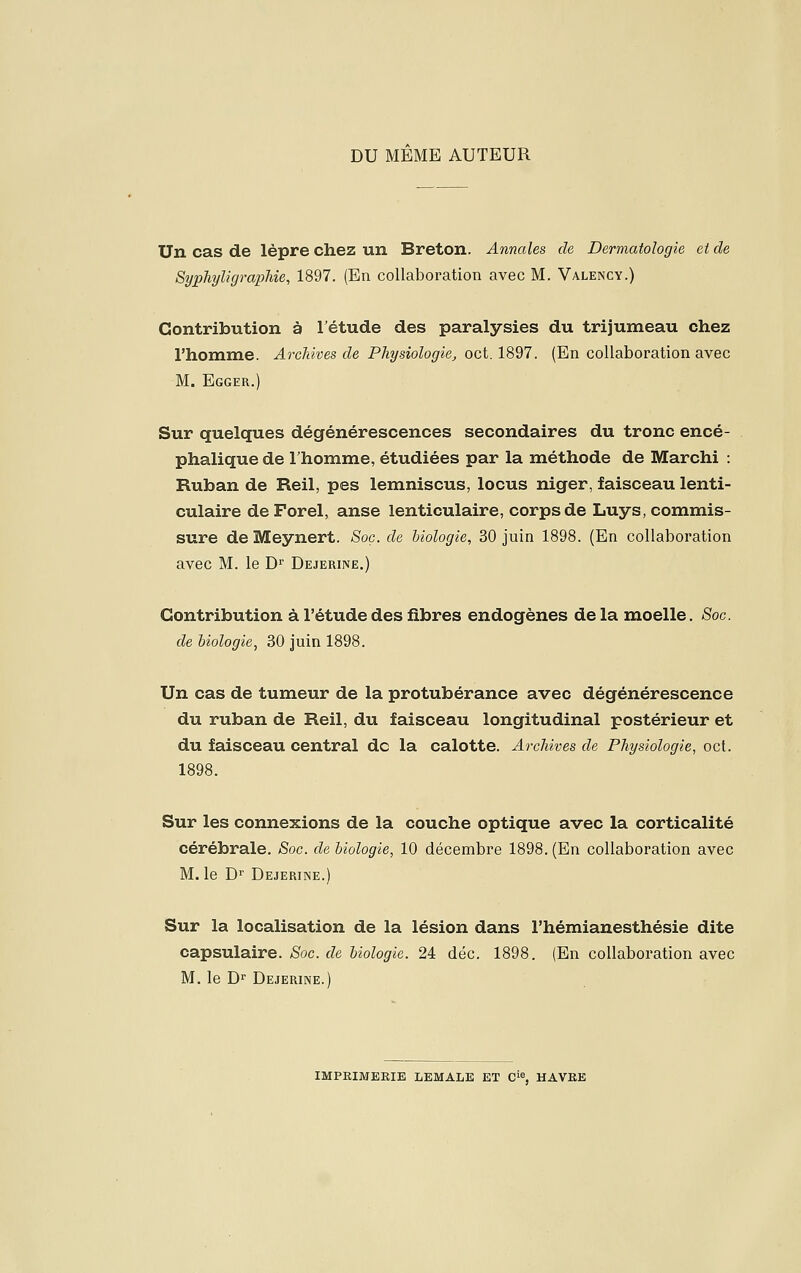 DU MEME AUTEUR Un cas de lèpre chez un Breton. Annales de Dermatologie et de Syphyligrapîiie, 1897. (En collaboration avec M. Valency.) Contribution à l'étude des paralysies du trijumeau chez l'homme. Archives de Physiologie^ oct. 1897. (En collaboration avec M. Egger.) Sur quelques dégénérescences secondaires du tronc encé- phalique de l'homme, étudiées par la méthode de Marchi : Ruban de Reil, pes lemniscus, locus niger, faisceau lenti- culaire deForel, anse lenticulaire, corps de Luys, commis- sure de Meynert. Soc. de biologie, 30 juin 1898. (En collaboration avec M. le D' Dejerine.) Contribution à l'étude des fibres endogènes de la moelle. Soc de biologie, 30 juin 1898. Un cas de tumeur de la protubérance avec dégénérescence du ruban de Reil, du faisceau longitudinal postérieur et du faisceau central de la calotte. Archives de Physiologie, oct. 1898. Sur les connexions de la couche optique avec la corticalité cérébrale. Soc. de biologie, 10 décembre 1898. (En collaboration avec M. le D- Dejerine.) Sur la localisation de la lésion dans l'hémianesthésie dite capsulaire. Soc. de biologie. 24 déc. 1898. (En collaboration avec M. le D Dejerine.) IMPRIMEEIE LEMALE ET C'% HAVEE