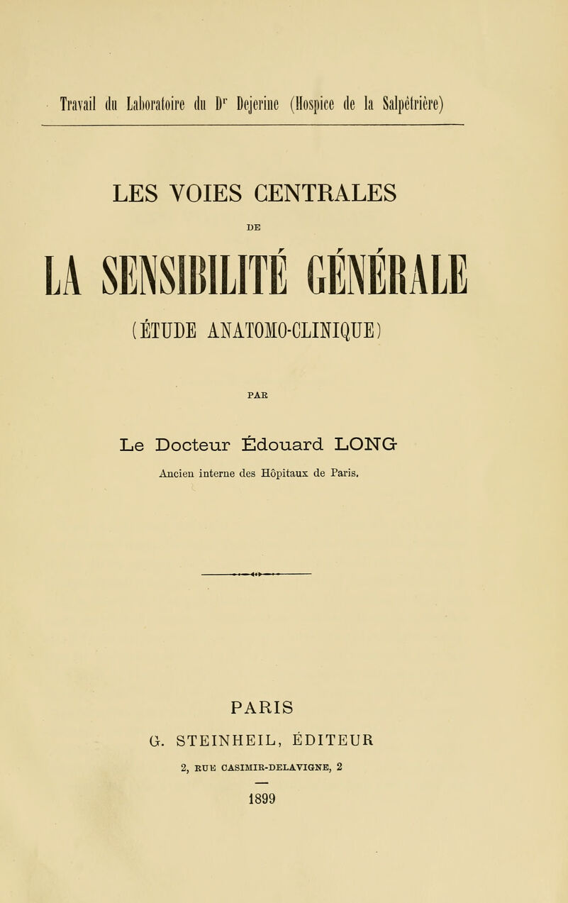 Travail du lalioraloire du D'' Dcjci'iiic (Hospice de la Salpclrière) LES VOIES CENTRALES LA SENSIBILITÉ GÉNÉRALE ÉTUDE ANATOMO-CLINIQUE PAE Le Docteur Edouard LONG Ancien interne des Hôpitaux de Paris. PARIS G. STEINHEIL, ÉDITEUR 2, RUE CASIMIR-DELAVIGNE, 2 1899