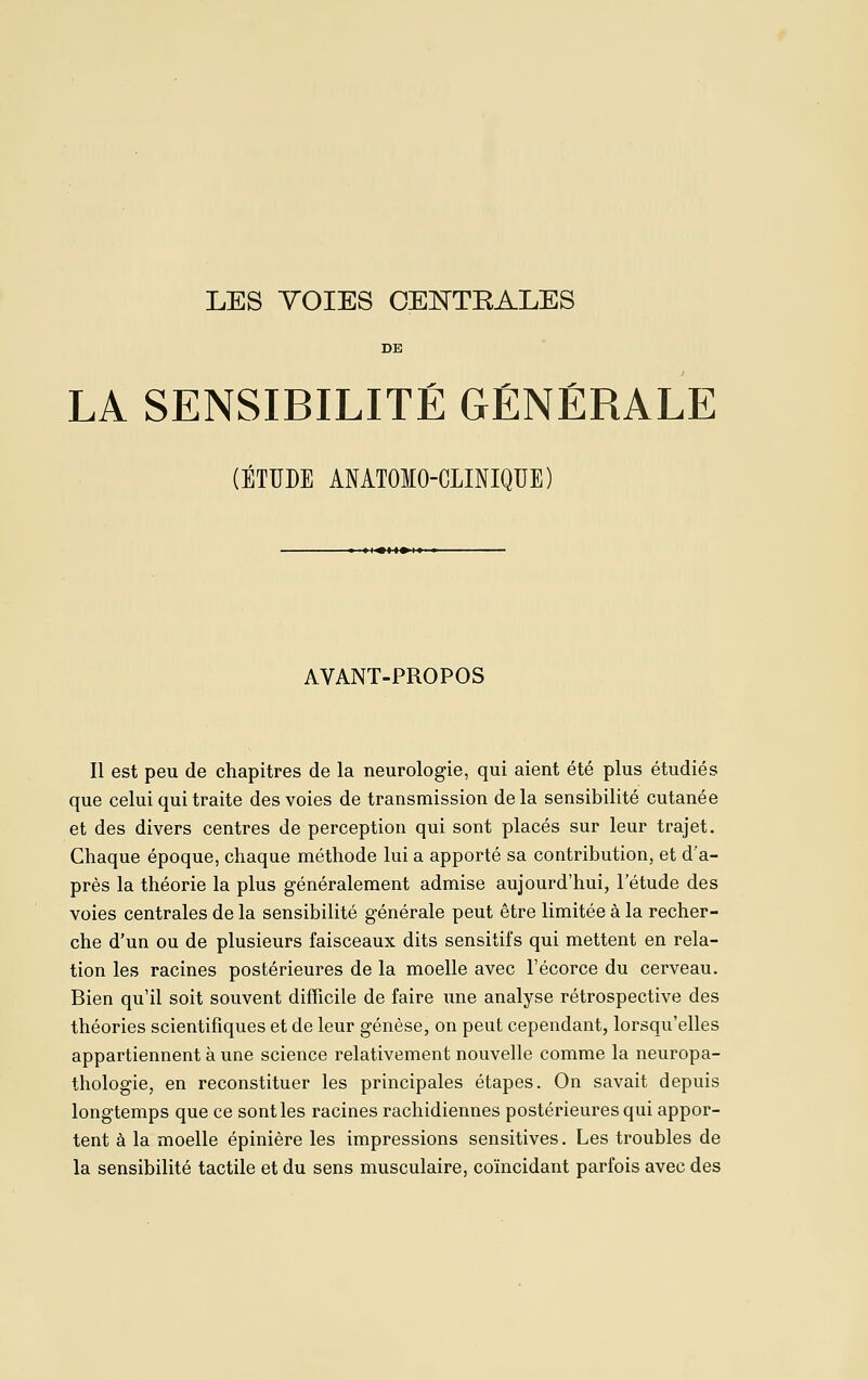 LES YOIES CEÎ^TEALES DE LA SENSIBILITÉ GÉNÉRALE (ÉTUDE ANATOIO-CLINIQUE) ■ »I«M»I»' AVANT-PROPOS Il est peu de chapitres de la neurologie, qui aient été plus étudiés que celui qui traite des voies de transmission delà sensibilité cutanée et des divers centres de perception qui sont placés sur leur trajet. Chaque époque, chaque méthode lui a apporté sa contribution, et d'a- près la théorie la plus généralement admise aujourd'hui, l'étude des voies centrales de la sensibilité générale peut être limitée à la recher- che d'un ou de plusieurs faisceaux dits sensitifs qui mettent en rela- tion les racines postérieures de la moelle avec l'écorce du cerveau. Bien qu'il soit souvent difficile de faire une analyse rétrospective des théories scientifiques et de leur genèse, on peut cependant, lorsqu'elles appartiennent à une science relativement nouvelle comme la neuropa- thologie, en reconstituer les principales étapes. On savait depuis longtemps que ce senties racines rachidiennes postérieures qui appor- tent à la moelle épinière les impressions sensitives. Les troubles de la sensibilité tactile et du sens musculaire, coïncidant parfois avec des