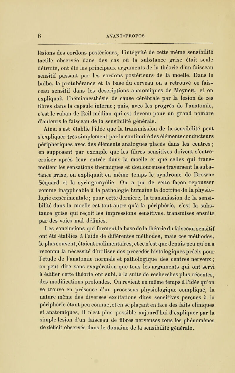 lésions des cordons postérieurs, l'intégrité de cette même sensibilité tactile observée dans des cas où la substance grise était seule détruite, ont été les principaux arguments de la théorie d'un faisceau sensitif passant par les cordons postérieurs de la moelle. Dans le bulbe, la protubérance et la base du cerveau on a retrouvé ce fais- ceau sensitif dans les descriptions anatomiques de Meynert, et on expliquait l'hémianesthésie de cause cérébrale par la lésion de ces fibres dans la capsule interne; puis, avec les progrès de l'anatomie, c'est le ruban de Reil médian qui est devenu pour un grand nombre d'auteurs le faisceau de la sensibilité générale. Ainsi s'est établie l'idée que la transmission de la sensibilité peut s'expliquer très simplement par la continuité des éléments conducteurs périphériques avec des éléments analogues placés dans les centres ; en supposant par exemple que les fibres sensitives doivent s'entre- croiser après leur entrée dans la moelle et que celles qui trans- mettent les sensations thermiques et douloureuses traversent la subs- tance grise, on expliquait en même temps le syndrome de Brov^n- Séquard et la syringomyélie. On a pu de cette façon repousser comme inapplicable à la pathologie humaine la doctrine de la physio- logie expérimentale ; pour cette dernière, la transmission de la sensi- bilité dans la moelle est tout autre qu'à la périphérie, c'est la subs- tance grise qui reçoit les impressions sensitives, transmises ensuite par des voies mal définies. Les conclusions qui forment la base de la théorie du faisceau sensitif ont été établies à l'aide de différentes méthodes, mais ces méthodes, le plus souvent, étaient rudimentaires, et ce n'est que depuis peu qu'on a reconnu la nécessité d'utiliser des procédés histologiques précis pour l'étude de l'anatomie normale et pathologique des centres nerveux ; on peut dire sans exagération que tous les arguments qui ont servi à édifier cette théorie ont subi, à la suite de recherches plus récentes, des modifications profondes. On revient en même temps à l'idée qu'on se trouve en présence d'un processus physiologique compliqué, la nature même des diverses excitations dites sensitives perçues à la périphérie étant peu connue, et en se plaçant en face des faits cliniques et anatomiques, il n'est plus possible aujourd'hui d'expliquer par la simple lésion d'un faisceau de fibres nerveuses tous les phénomènes de déficit observés dans le domaine de la sensibilité générale.