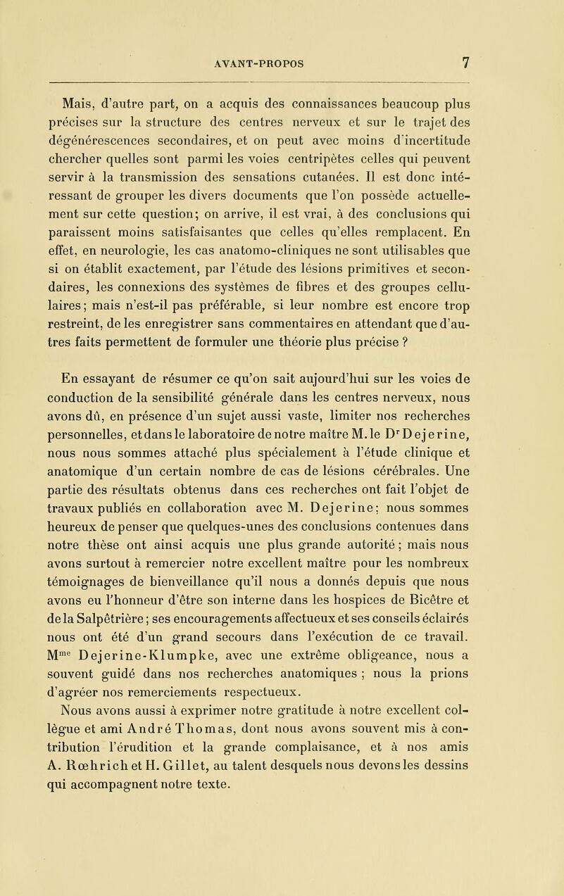 Mais, d'autre part, on a acquis des connaissances beaucoup plus précises sur la structure des centres nerveux et sur le trajet des dégénérescences secondaires, et on peut avec moins d'incertitude chercher quelles sont parmi les voies centripètes celles qui peuvent servir à la transmission des sensations cutanées. Il est donc inté- ressant de grouper les divers documents que l'on possède actuelle- ment sur cette question; on arrive, il est vrai, à des conclusions qui paraissent moins satisfaisantes que celles qu'elles remplacent. En effet, en neurologie, les cas anatomo-cliniques ne sont utilisables que si on établit exactement, par l'étude des lésions primitives et secon- daires, les connexions des systèmes de fibres et des groupes cellu- laires ; mais n'est-il pas préférable, si leur nombre est encore trop restreint, de les enregistrer sans commentaires en attendant que d'au- tres faits permettent de formuler une théorie plus précise ? En essayant de résumer ce qu'on sait aujourd'hui sur les voies de conduction de la sensibilité générale dans les centres nerveux, nous avons dû, en présence d'un sujet aussi vaste, limiter nos recherches personnelles, et dans le laboratoire de notre maîtreM.le D'Dejerine, nous nous sommes attaché plus spécialement à l'étude clinique et anatomique d'un certain nombre de cas de lésions cérébrales. Une partie des résultats obtenus dans ces recherches ont fait l'objet de travaux publiés en collaboration avec M. Dejerine; nous sommes heureux de penser que quelques-unes des conclusions contenues dans notre thèse ont ainsi acquis une plus grande autorité ; mais nous avons surtout à remercier notre excellent maître pour les nombreux témoignages de bienveillance qu'il nous a donnés depuis que nous avons eu l'honneur d'être son interne dans les hospices de Bicêtre et de la Salpêtrière ; ses encouragements affectueux et ses conseils éclairés nous ont été d'un grand secours dans l'exécution de ce travail. ]y[me Dejerine-Klumpke, avec une extrême obligeance, nous a souvent guidé dans nos recherches anatomiques ; nous la prions d'agréer nos remerciements respectueux. Nous avons aussi à exprimer notre gratitude à notre excellent col- lègue et ami André Thomas, dont nous avons souvent mis à con- tribution l'érudition et la grande complaisance, et à nos amis A. Rœhrichet H. Gillet, au talent desquels nous devons les dessins qui accompagnent notre texte.