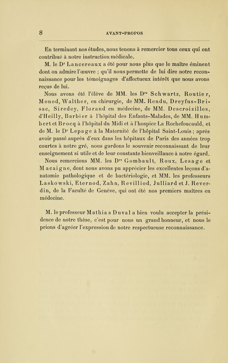 En terminant nos études, nous tenons à remercier tous ceux qui ont contribué à notre instruction médicale. M, le D' Lancereaux a été pour nous plus que le maître éminent dont on admire l'œuvre ; qu'il nous permette de lui dire notre recon- naissance pour les témoignages d'affectueux intérêt que nous avons reçus de lui. Nous avons été l'élève de MM. les D''^ Schwartz, Routier, Monod, Walther, en chirurgie, de MM. Rendu, Dreyfus-Br i- sac, Siredey, Florand en médecine, de MM. Descroizilles, d'Heilly, Barbier à l'hôpital des Enfants-Malades, de MM. Hum- bertetBrocq à l'hôpital du Midi et à l'hospice La Rochefoucauld, et de M. le D Lepage à la Maternité de l'hôpital Saint-Louis ; après avoir passé auprès d'eux dans les hôpitaux de Paris des années trop courtes à notre gré, nous gardons le souvenir reconnaissant de leur enseignement si utile et de leur constante bienveillance à notre égard. Nous remercions MM. les D Gombault, Roux, Lesage et M acaigne, dont nous avons pu apprécier les excellentes leçons d'a- natomie pathologique et de bactériologie, et MM. les professeurs Laskowski, Eternod, Zahn, Revilliod, Julliard et J. Rever- di n, de la Faculté de Genève, qui ont été nos premiers maîtres en médecine. M. le professeur Mathia s Duval a bien voulu accepter la prési- dence de notre thèse, c'est pour nous un grand honneur, et nous le prions d'agréer l'expression de notre respectueuse reconnaissance.