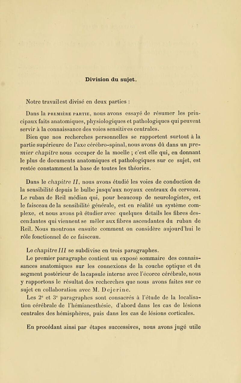 Notre travail est divisé en deux parties : Dans la première partie, nous avons essayé de résumer les prin- cipaux faits anatomiques, physiologiques et pathologiques qui peuvent servir à la connaissance des voies sensitives centrales. Bien que nos recherches personnelles se rapportent surtout à la partie supérieure de l'axe cérébro-spinal, nous avons dû dans un pre~ mier chapitre nous occuper de la moelle ; c'est elle qui, en donnant le plus de documents anatomiques et pathologiques sur ce sujet, est restée constamment la base de toutes les théories. Dans le chapitre II, nous avons étudié les voies de conduction de la sensibilité depuis le bulbe jusqu'aux noyaux centraux du cerveau. Le ruban de Reil médian qui, pour beaucoup de neurologistes, est le faisceau de la sensibilité générale, est en réalité un système com- plexe, et nous avons pii étudier avec quelques détails les fibres des- cendantes qui viennent se mêler aux fibres ascendantes du ruban de Reil. Nous montrons ensuite comment on considère aujourd'hui le rôle fonctionnel de ce faisceau. Le chapitre III se subdivise en trois paragraphes. Le premier paragraphe contient un exposé sommaire des connais- sances anatomiques sur les connexions de la couche optique et du segment postérieur de la capsule interne avec l'écorce cérébrale, nous y rapportons le résultat des recherches que nous avons faites sur ce sujet en collaboration avec M. Dejerine. Les 2^ et 3 paragraphes sont consacrés à l'étude de la localisa- tion cérébrale de l'hémianesthésie, d'abord dans les cas de lésions centrales des hémisphères, puis dans les cas de lésions corticales. En procédant ainsi par étapes successives, nous avons jugé utile