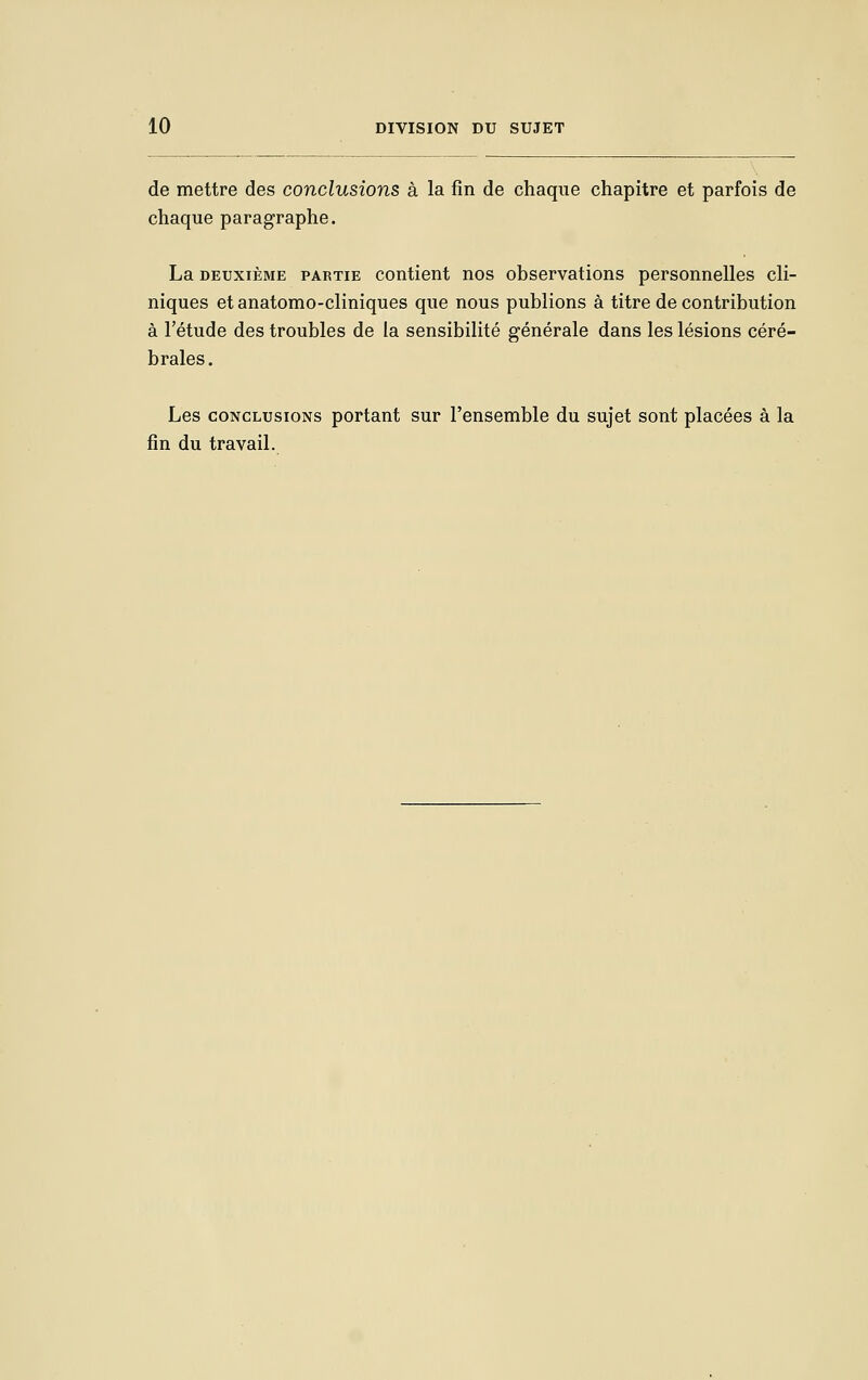 de mettre des conclusions à la fin de chaque chapitre et parfois de chaque paragraphe. La DEUXIÈME PARTIE Contient nos observations personnelles cli- niques et anatomo-cliniques que nous publions à titre de contribution à l'étude des troubles de la sensibilité générale dans les lésions céré- brales. Les CONCLUSIONS portant sur l'ensemble du sujet sont placées à la fin du travail.