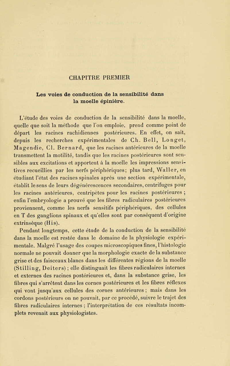 CHAPITRE PREMIER Les voies de conduction de la sensibilité dans la moelle épinière. L'étude des voies de conduction de la sensibilité dans la moelle, quelle que soit la méthode que l'on emploie, prend comme point de départ les racines rachidiennes postérieures. En effet, on sait, depuis les recherches expérimentales de Ch. Bell, Longet, Magendie, Cl. Bernard, que les racines antérieures de la moelle transmettent la motilité, tandis que les racines postérieures sont sen- sibles aux excitations et apportent à la moelle les impressions sensi- tives recueillies par les nerfs périphériques; plus tard, Waller, en étudiant l'état des racines spinales après une section expérimentale, établit le sens de leurs dégénérescences secondaires, centrifuges pour les racines antérieures, centripètes pour les racines postérieures ; enfin l'embryologie a prouvé que les fibres radiculaires postérieures proviennent, comme les nerfs sensitifs périphériques, des cellules en T des ganglions spinaux et qu'elles sont par conséquent d'origine extrinsèque (His). Pendant longtemps, cette étude de la conduction de la sensibilité dans la moelle est restée dans le domaine de la physiologie expéri- mentale. Malgré l'usage des coupes microscopiques fines, l'histologie normale ne pouvait donner que la morphologie exacte de la substance grise et des faisceaux blancs dans les différentes régions de la moelle (Stilling, Deiters) ; elle distinguait les fibres radiculaires internes et externes des racines postérieures et, dans la substance grise, les fibres qui s'arrêtent dans les cornes postérieures et les fibres réflexes qui vont jusqu'aux cellules des cornes antérieures ; mais dans les cordons postérieurs on ne pouvait, par ce procédé, suivre le trajet des fibres radiculaires internes ; l'interprétation de ces résultats incom- plets revenait aux physiologistes.