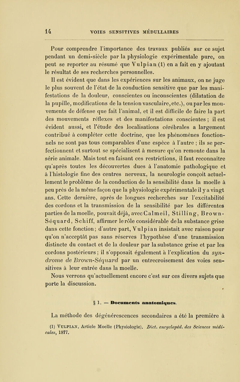 Pour comprendre l'importance des travaux publiés sur ce sujet pendant un demi-siècle par la physiologie expérimentale pure, on peut se reporter au résumé que Vulpian (1) en a fait en y ajoutant le résultat de ses recherches personnelles. 11 est évident que dans les expériences sur les animaux, on ne juge le plus souvent de l'état de la conduction sensitive que par les mani- festations de la douleur, conscientes ou inconscientes (dilatation de la pupille, mo(lifications de la tension vasculaire, etc.), ou par les mou- vements de défense que fait l'animal, et il est difficile de faire la part des mouvements réflexes et des manifestations conscientes ; il est évident aussi, et l'étude des localisations cérébrales a largement contribué à compléter cette doctrine, que les phénomènes fonction- nels ne sont pas tous comparables d'une espèce à l'autre ; ils se per- fectionnent et surtout se spécialisent à mesure qu'on remonte dans la série animale. Mais tout en faisant ces restrictions, il faut reconnaître qu'après toutes les découvertes dues à l'anatomie pathologique et à l'histologie fine des centres nerveux, la neurologie conçoit actuel- lement le problème de la conduction de la sensibilité dans la moelle à peu près de la même façon que la physiologie expérimentale il y a vingt ans. Cette dernière, après de longues recherches sur l'excitabilité des cordons et la transmission de la sensibilité par les différentes parties de la moelle, pouvait déjà, avecCalmeil, Stilling, Brown- Séquard, Scliiff, affirmer le rôle considérable delà substance grise dans cette fonction; d'autre part, Vulpian insistait avec raison pour qu'on n'acceptât pas sans réserves l'hypothèse d'une transmission distincte du contact et de la douleur par la substance grise et par les cordons postérieurs ; il s'opposait également à l'explication du syn- drome de Brown-Séquard par un entrecroisement des voies sen- sitives à leur entrée dans la moelle. Nous verrons qu'actuellement encore c'est sur ces divers sujets que porte la discussion. § 1. — Documents anatomiques. La méthode des dégénérescences secondaires a été la première à (1) Vulpian, Article Moelle (Physiologie). Bict. encydopéd. des Sciences médi- cales, 1877.
