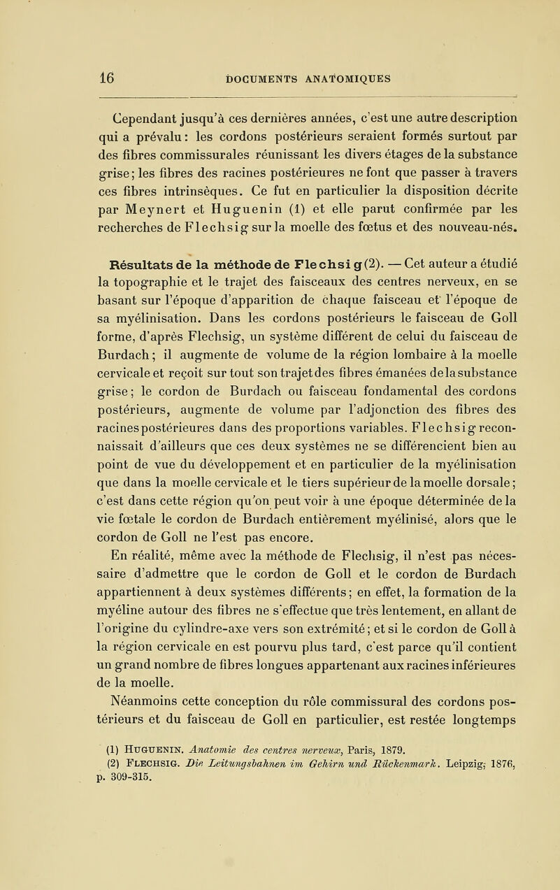 Cependant jusqu'à ces dernières années, c'est une autre description qui a prévalu : les cordons postérieurs seraient formés surtout par des fibres commissurales réunissant les divers étages de la substance grise; les fibres des racines postérieures ne font que passer à travers ces fibres intrinsèques. Ce fut en particulier la disposition décrite par Meynert et Huguenin (1) et elle parut confirmée par les recherches de Flechsig sur la moelle des fœtus et des nouveau-nés. Résultats de la méthode de Flechsi g(2). — Cet auteur a étudié la topographie et le trajet des faisceaux des centres nerveux, en se basant sur l'époque d'apparition de chaque faisceau et l'époque de sa myélinisation. Dans les cordons postérieurs le faisceau de Goll forme, d'après Flechsig, un système différent de celui du faisceau de Burdach ; il augmente de volume de la région lombaire à la moelle cervicale et reçoit surtout sontrajetdes fibres émanées delasubstance grise ; le cordon de Burdach ou faisceau fondamental des cordons postérieurs, augmente de volume par l'adjonction des fibres des racines postérieures dans des proportions variables. Flechsig recon- naissait d'ailleurs que ces deux systèmes ne se différencient bien au point de vue du développement et en particulier de la myélinisation que dans la moelle cervicale et le tiers supérieur de la moelle dorsale; c'est dans cette région qu'on peut voir à une époque déterminée de la vie fœtale le cordon de Burdach entièrement myélinisé, alors que le cordon de Goll ne l'est pas encore. En réalité, même avec la méthode de Flechsig, il n'est pas néces- saire d'admettre que le cordon de Goll et le cordon de Burdach appartiennent à deux systèmes différents ; en effet, la formation de la myéline autour des fibres ne s'effectue que très lentement, en allant de l'origine du cylindre-axe vers son extrémité; et si le cordon de Goll à la région cervicale en est pourvu plus tard, c'est parce qu'il contient un grand nombre de fibres longues appartenant aux racines inférieures de la moelle. Néanmoins cette conception du rôle commissural des cordons pos- térieurs et du faisceau de Goll en particulier, est restée longtemps (1) Httguenin. Anatomie des centres nerveux, Paris, 1879. (2) Flechsig. Die Leittings'bahnen im OeMrn und, Rilckenmark. Leipzig,- 1876, p. 309-315.