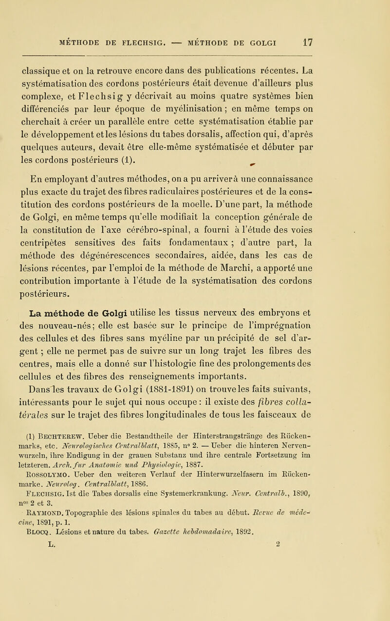 classique et on la retrouve encore dans des publications récentes. La systématisation des cordons postérieurs était devenue d'ailleurs plus complexe, etFlechsig y décrivait au moins quatre systèmes bien différenciés par leur époque de myélinisation ; en même temps on cherchait à créer un parallèle entre cette systématisation établie par le développement et les lésions du tabès dorsalis, affection qui, d'après quelques auteurs, devait être elle-même systématisée et débuter par les cordons postérieurs (1). ^ En employant d'autres méthodes, on a pu arrivera une connaissance plus exacte du trajet des fibres radiculaires postérieures et de la cons- titution des cordons postérieurs de la moelle. D'une part, la méthode de Golgi, en même temps qu'elle modifiait la conception générale de la constitution de Taxe cérébro-spinal, a fourni à l'étude des voies centripètes sensitives des faits fondamentaux ; d'autre part, la méthode des dégénérescences secondaires, aidée, dans les cas de lésions récentes, par l'emploi de la méthode de Marchi, a apporté une contribution importante à l'étude de la systématisation des cordons postérieurs. La méthode de Golgi utilise les tissus nerveux des embryons et des nouveau-nés; elle est basée sur le principe de l'imprégnation des cellules et des fibres sans myéline par un précipité de sel d'ar- gent ; elle ne permet pas de suivre sur un long trajet les fibres des centres, mais elle a donné sur l'histologie fine des prolongements des cellules et des fibres des renseignements importants. Dansles travaux de Golgi (1881-1891) on trouve les faits suivants, intéressants pour le sujet qui nous occupe: il existe des fibres colla- térales sur le trajet des fibres longitudinales de tous les faisceaux de (1) Bbchterew. Ueber die Bestandtheile der Hinterstraugstrânge des Riickeu- marks, etc. Nenrologisches Centralhlatt, 1885, n 2. —Ueber die hinteren Nerven- wurzeln, ihre Endigung in der grauen Substanz und ihre centrale Fortsetzung im letzteren. J.?'c7!./Mr Anatomie und Physiologie, 1887. ROSSOLYMO. Ueber den weiteren Verlauf der Hinterwurzelfasern im Eùcken- marke. Neurolog. Centralhlatt, 1886. Flechsig. Ist die Tabès dorsalis eine Systemerkrankung. Keur. Centralb., 1890, no'* 2 et 3. Raymond. Topographie des lésions spinales du tabès au début. Remœ de méde- cine, 1891, p. 1. Blocq. Lésions et nature du tabès. Gazette hebdomadaire^ 1892. L. 2