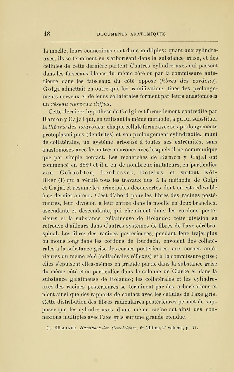 la moelle, leurs connexions sont donc multiples ; quant aux cylindre- axes, ils se terminent en s'arborisant dans la substance grise, et des cellules de cette dernière partent d'autres cylindre-axes qui passent dans les faisceaux blancs du même côté ou par la commissure anté- rieure dans les faisceaux du côté opposé {fibres des cordons). Golgi admettait en outre que les ramifications fines des prolonge- ments nerveux et de leurs collatérales forment par leurs anastomoses un réseau nerveux diffus. Cette dernière hypothèse de Golgi est formellement contredite par Ramony Cajalqui, en utilisant la même méthode, a pu lui substituer la théorie des neurones : chaque cellule forme avec ses prolongements protoplasmiques (dendrites) et son prolongement cylindraxile, muni de collatérales, un système arborisé à toutes ses extrémités, sans anastomoses avec les autres neurones avec lesquels il ne communique que par simple contact. Les recherches de Ramon y Cajal ont commencé en 1889 et il a eu de nombreux imitateurs, en particulier van Gehuchten, Lenhossek, Retzius, et surtout Kôl- liker (1) qui a vérifié tous les travaux dus à la méthode de Golgi et Cajal et résumé les principales découvertes dont on est redevable à ce dernier auteur. C'est d'abord pour les fibres des racines posté- rieures, leur division à leur entrée dans la moelle en deux branches, ascendante et descendante, qui cheminent dans les cordons posté- rieurs et la substance gélatineuse de Rolande ; cette division se retrouve d'ailleurs dans d'autres systèmes de fibres de l'axe cérébro- spinal. Les fibres des racines postérieures, pendant leur trajet plus ou moins long dans les cordons de Burdach, envoient des collaté- rales à la substance grise des cornes postérieures, aux cornes anté- rieures du même côté (collatérales réflexes) et à la commissure grise ; elles s'épuisent elles-mêmes en grande partie dans la substance grise du même côté et en particulier dans la colonne de Clarke et dans la substance gélatineuse de Rolando ; les collatérales et les cylindre- axes des racines postérieures se terminent par des arborisations et n'ont ainsi que des rapports de contact avec les cellules de l'axe gris. Cette distribution des fibres radiculaires postérieures permet de sup- poser que les cylindre-axes d'une même racine ont ainsi des con- nexions multiples avec l'axe gris sur une grande étendue. (1) KÔLLIKER. Ilandbuch (1er Gewehclelore, 6*^ édition, 2^ volume, p. 71.