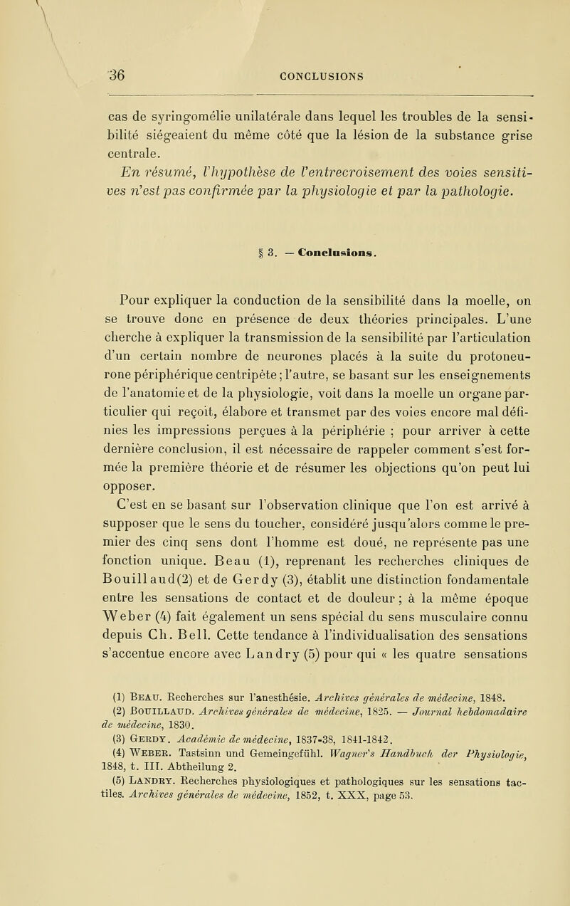 \ \ 36 CONGHJSIONS cas de syringomélie unilatérale dans lequel les troubles de la sensi- bilité siégeaient du même côté que la lésion de la substance grise centrale. En résumé, Vhypothèse de l'entrecroisement des voies sensiti- ves n'est pas confirmée par la physiologie et par la pathologie. I 3. — Conclusions. Pour expliquer la conduction de la sensibilité dans la moelle, on se trouve donc en présence de deux théories principales. L'une cherche à expliquer la transmission de la sensibilité par l'articulation d'un certain nombre de neurones placés à la suite du protoneu- rone périphérique centripète; l'autre, se basant sur les enseignements de l'anatomieet de la physiologie, voit dans la moelle un organe par- ticulier qui reçoit, élabore et transmet par des voies encore mal défi- nies les impressions perçues à la périphérie ; pour arriver à cette dernière conclusion, il est nécessaire de rappeler comment s'est for- mée la première théorie et de résumer les objections qu'on peut lui opposer. C'est en se basant sur l'observation clinique que l'on est arrivé à supposer que le sens du toucher, considéré jusqu'alors comme le pre- mier des cinq sens dont l'homme est doué, ne représente pas une fonction unique. Beau (1), reprenant les recherches cliniques de Bouillaud(2) et de Gerdy (3), établit une distinction fondamentale entre les sensations de contact et de douleur ; à la même époque Weber (4) fait également un sens spécial du sens musculaire connu depuis Ch. Bell. Cette tendance à l'individualisation des sensations s'accentue encore avec Landry (5) pour qui « les quatre sensations (1) Beau. Eecherches sur l'anesthésie. Archives générales de médecine, 1848. (2) BouiLLAUD. Archives générales de médecine, 1^20. — Journal hebdomadaire de médecine, 1830. (3) Gerdy. Académie de médecine, 1837-38, 1841-1842. (4) Webee. Tastsinn und Gemeingefûhl. Wagiier's Handhuck der Physiologie, 1848, t. III. Abtheilung 2. (5) Landry. Recherches physiologiques et pathologiques sur les sensations tac- tiles. Archives générales de médecine, 1852, t. XXX, page 53.