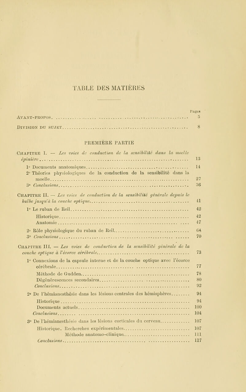 rages Avant-propos 5 Division du sujet 8 PREMIERE PARTIE Chapitre I. — Les voies de coridti,ction de la sensibilité dans la moelle épinière,.., 13 1° Documenta anatomiques H 2° Théories physiologiques de la conduction de la sensibilité dans la moelle 27 3° Conclusions 36 Chapitre II. — Les voies de conduction de la sensibilité générale depuis le bulbe jusqu'à la couche optique il 1° Le ruban de Reil 42 Historique 42 Anatomie 47 2 Rôle physiologique du ruban de Reil (54 3° Conclusions 70 Chapitre III. — Les voies de conduction de la sensibilité (jénérale de la couche optùjue à l'écorce cérébrale 73 1° Connexions de la capsule interne et de la couche optique avec l'écorce cérébrale 77 Méthode de Gudden 78 Dégénérescences secondaires 80 Conclusions 92 2» De l'hémianesthésie dans les lésions centrales des hémisphères 94 Historique 94 Documents actuels 100 Conclusions 104 3° De l'hémianesthésie dans les lésions corticales du cerveau 107 Historique. Piecherches expérimentales 107 Méthode anatomo-clinique 111 Conclusions 117