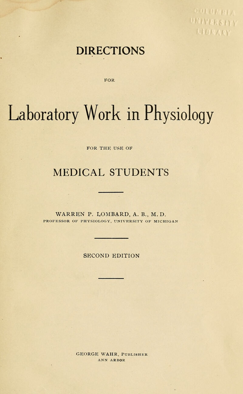 DIRECTIONS Laboratory Work in Physiology FOR THE use; op MEDICAL STUDENTS WARREN P. IvOMBARD, A. B., M. D. PROFESSOR OF PHYSIOLOGY, UNIVERSITY OF MICHIGAN SECOND EDITION GEORGE WAHR, PaBLisHER ANN ARBOR