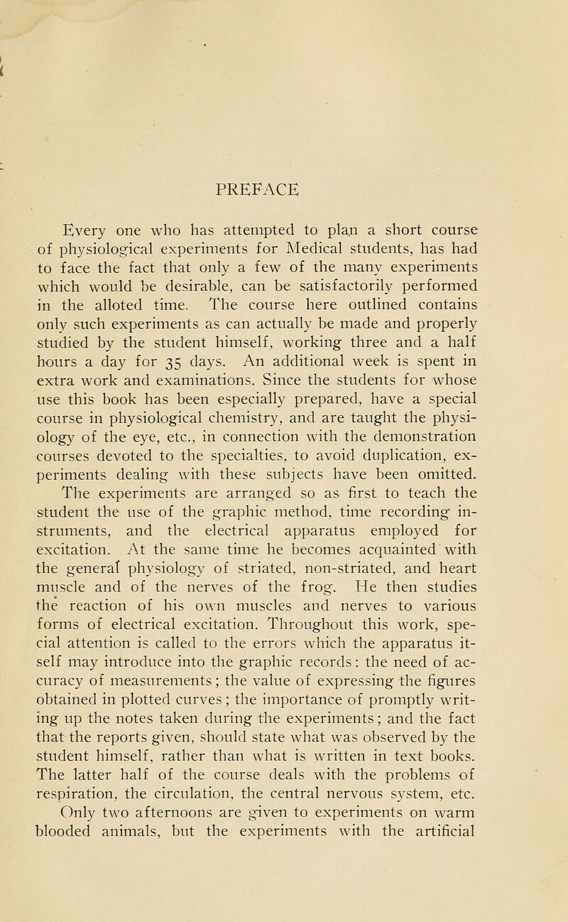 PREFACE Every one who has attempted to plan a short course of physiological experiments for Medical students, has had to face the fact that only a few of the many experiments which would be desirable, can be satisfactorily performed in the alloted time. The course here outlined contains only such experiments as can actually be made and properly studied by the student himself, working three and a half hours a day for 35 days. An additional week is spent in extra work and examinations. Since the students for whose use this book has been especially prepared, have a special course in physiological chemistry, and are taught the physi- ology of the eye, etc., in connection with the demonstration courses devoted to the specialties, to avoid duplication, ex- periments dealing with these subjects have been omitted. The experiments are arranged so as first to teach the student the use of the graphic method, time recording in- struments, and the electrical apparatus employed for excitation. At the same time he becomes acquainted with the genera! physiology of striated, non-striated, and heart muscle and of the nerves of the frog. He then studies the reaction of his own muscles and nerves to various forms of electrical excitation. Throughout this work, spe- cial attention is called to the errors which the apparatus it- self may introduce into the graphic records: the need of ac- curacy of measurements; the value of expressing the figures obtained in plotted curves; the importance of promptly writ- ing up the notes taken during the experiments; and the fact that the reports given, should state what was observed by the student himself, rather than what is written in text books. The latter half of the course deals with the problems of respiration, the circulation, the central nervous system, etc. Only two afternoons are given to experiments on warm blooded animals, but the experiments with the artificial