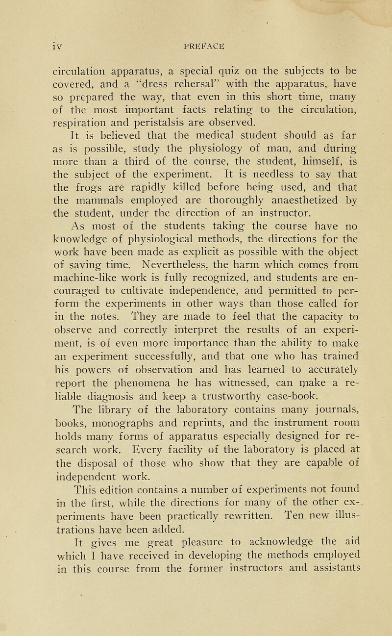 circulation apparatus, a special quiz on the subjects to be covered, and a dress rehersal with the apparatus, have so prepared the way, that even in this short time, many of the most important facts relating to the circulation, respiration and peristalsis are observed. It is believed that the medical student should as far as is possible, study the physiology of man, and during more than a third of the course, the student, himself, is the subject of the experiment. It is needless to say that the frogs are rapidly killed before being used, and that the mammals employed are thoroughly anaesthetized by the student, under the direction of an instructor. As most of the students taking the course have no knowledge of physiological methods, the directions for the work have been made as explicit as possible with the object of saving time. Nevertheless, the harm which comes from machine-like work is fully recognized, and students are en- couraged to cultivate independence, and permitted to per- form the experiments in other ways than those called for in the notes. They are made to feel that the capacity to observe and correctly interpret the results of an experi- ment, is of even more importance than the ability to make an experiment successfully, and that one who has trained his powers of observation and has learned to accurately report the phenomena he has witnessed, can i^iake a re- liable diagnosis and keep a trustworthy case-book. The library of the laboratory contains many journals, books, monographs and reprints, and the instrument room holds many forms of apparatus especially designed for re- search work. Every facility of the laboratory is placed at the disposal of those who show that they are capable of independent work. This edition contains a number of experiments not found in the first, while the directions for many of the other ex-, periments have been practically rewritten. Ten new illus- trations have been added. It gives me great pleasure to acknowledge the aid which I have received in developing the methods employed in this course from the former instructors and assistants