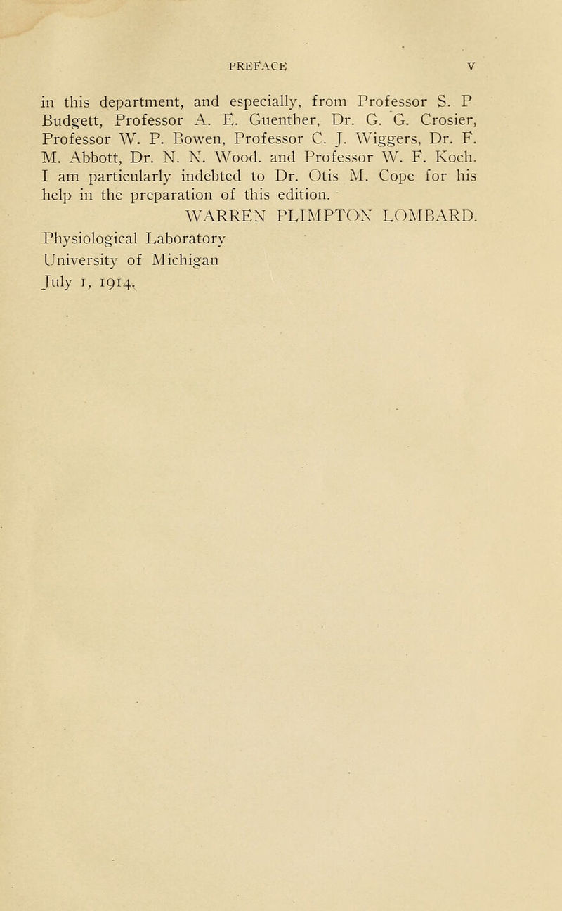 in this department, and especially, from Professor S. P Budgett, Professor A. E. Guenther, Dr. G. G. Crosier, Professor W. P. Bowen, Professor C. J. Wiggers, Dr. F. M. Abbott, Dr. N. N. Wood, and Professor W. F. Koch. I am particularly indebted to Dr. Otis M. Cope for his help in the preparation of this edition. WARREN PLIMPTON LOMBARD. Physiological Laboratory University of Michigan July I, 1914,
