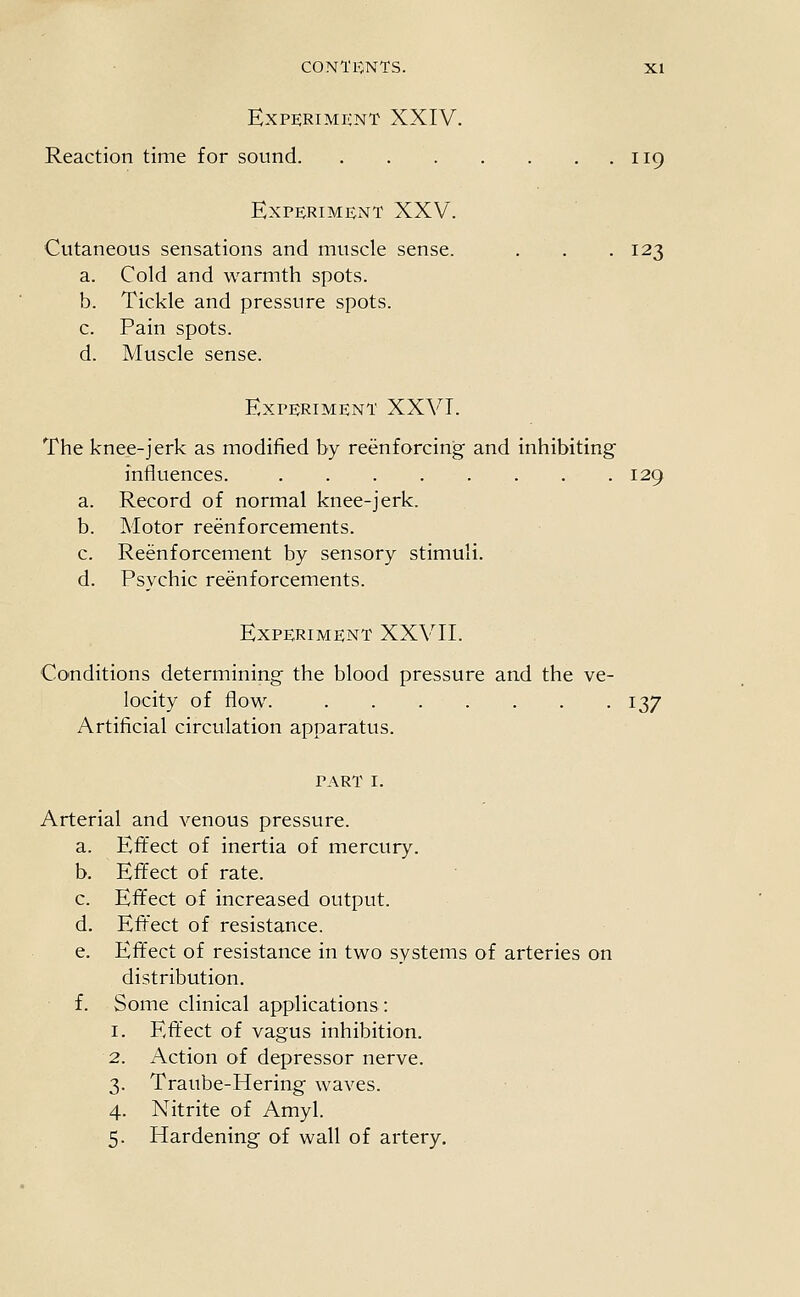 Experiment XXIV. Reaction time for sound 119 Experiment XXV. Cutaneous sensations and muscle sense. . . . 123 a. Cold and warmth spots. b. Tickle and pressure spots. c. Pain spots. d. Muscle sense. Experiment XXVT. The knee-jerk as modified by reenforcing and inhibiting influences. 129 a. Record of normal knee-jerk. b. Motor reenforcements. c. Reenforcement by sensory stimuli. d. Psychic reenforcements. Experiment XXVII. Co'nditions determining the blood pressure and the ve- locity of flow. 137 Artificial circulation apparatus. part I. Arterial and venous pressure. a. Effect of inertia of mercury. b. Effect of rate. c. Effect of increased output. d. Eftect of resistance. e. Effect of resistance in two systems of arteries on distribution. f. Some clinical applications : I. Effect of vagus inhibition. Action of depressor nerve. Traube-Hering waves. Nitrite of Amyl. Hardening of wall of artery.