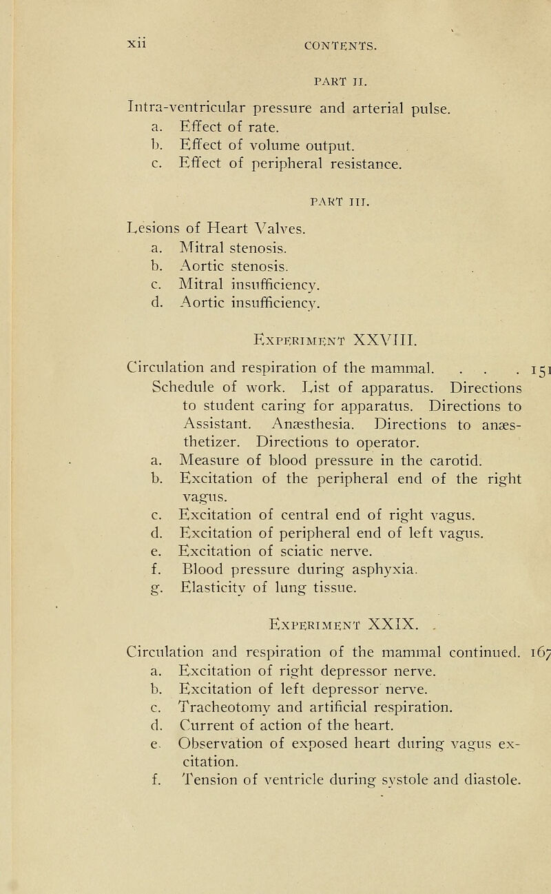 PART II. Intra-ventricular pressure and arterial pulse. a. Effect of rate. b. Effect of volume output. c. Effect of peripheral resistance. PART III. Lesions of Heart VaWes. a. Mitral stenosis. b. Aortic stenosis. c. Mitral insufficiency. d. Aortic insufficiency. ExPERIMIvNT XXVTII. Circulation and respiration of the mammal. . . .151 Schedule of work. List of apparatus. Directions to student caring for apparatus. Directions to Assistant. Anaesthesia. Directions to anses- thetizer. Directions to operator. a. Measure of blood pressure in the carotid. b. Excitation of the peripheral end of the right vagus. c. Excitation of central end of right vagus. d. Excitation of peripheral end of left vagus. e. Excitation of sciatic nerve. f. Blood pressure during asphyxia. g. Elasticity of lung tissue. Experiment XXIX. , Circulation and respiration of the mammal continued. 167 a. Excitation of right depressor nerve. b. Excitation of left depressor nerve. c. Tracheotomy and artificial respiration. d. Current of action of the heart. e. Observation of exposed heart during vagus ex- citation. f. Tension of ventricle during systole and diastole.