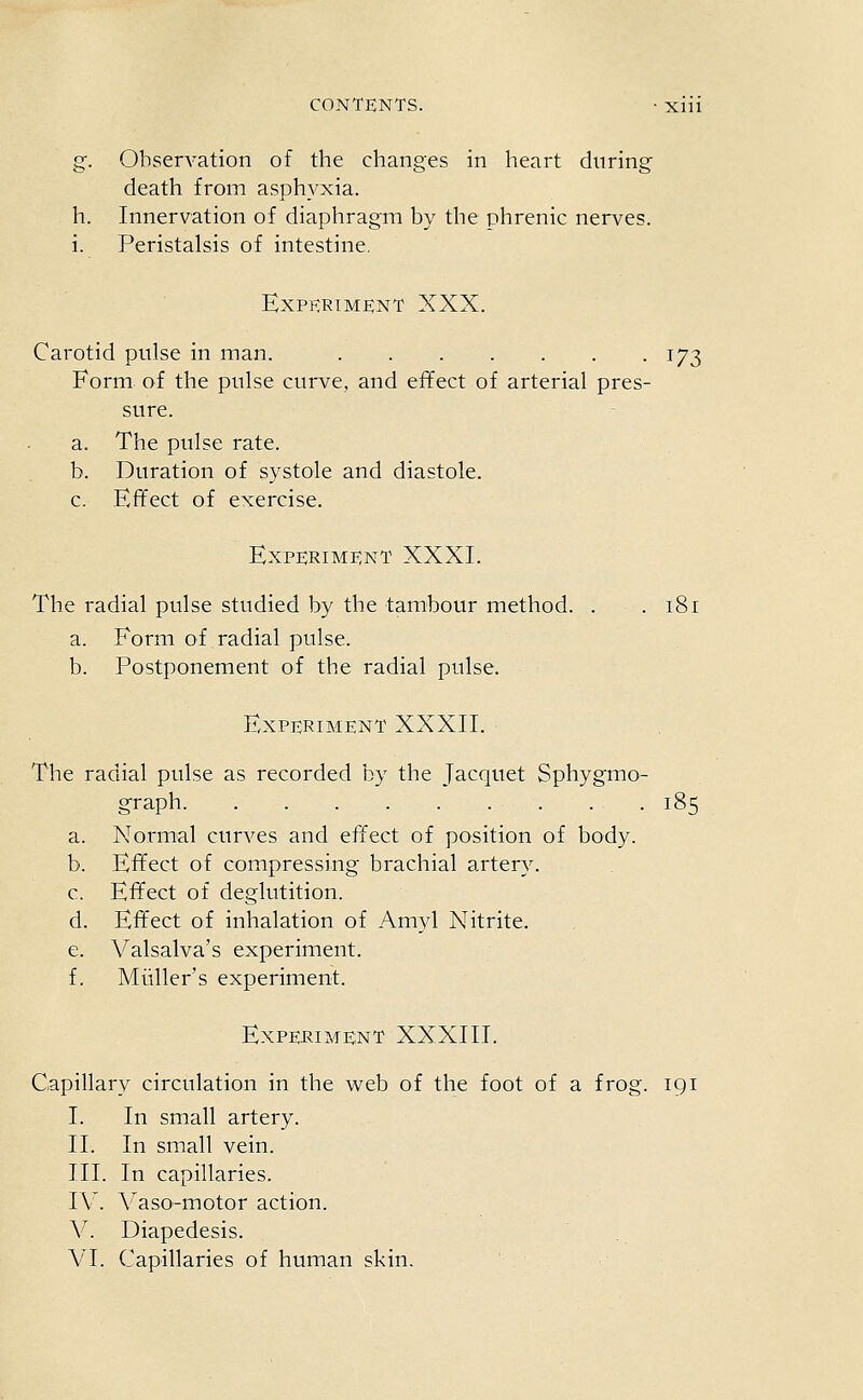 g. Observation of the changes in heart during death from asphyxia, h. Innervation of diaphragm by the phrenic nerves, i. Peristalsis of intestine. Expkrim£;nt XXX. Carotid pulse in man. 173 Form of the pulse curve, and effect of arterial pres- sure. a. The pulse rate. b. Duration of systole and diastole. c. Effect of exercise. Experiment XXXI. The radial pulse studied by the tambour method. . . 181 a. Form of radial pulse. b. Postponement of the radial pulse. Experiment XXXII. The radial pulse as recorded by the Jacquet Sphygmo- graph. 185 a. Normal curves and effect of position of body. b. Effect of compressing brachial artery. c. Effect of deglutition. d. Effect of inhalation of Amyl Nitrite. e. Valsalva's experiment. f. Miiller's experiment. Experiment XXXIII. Capillary circulation in the web of the foot of a frog. 191 I. In small artery. II. In small vein. III. In capillaries. IV. Vaso-motor action. V. Diapedesis. VI. Capillaries of human skin.