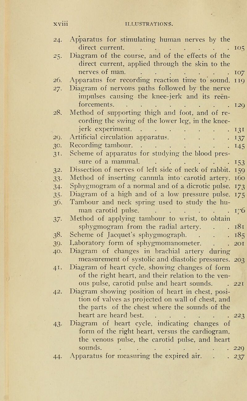 24. Ap'paratus for stimulating human nerves by the direct current. 105 25. Diagram of the course, and of the effects of the direct current, applied through the skin tO' the nerves of man. 107 26. Apparatus for recording reaction time to sound. 119 27. Diagram of nervous paths followed by the nerve impulses causing the knee-jerk and its reen- forcements 129 28. Method of supporting thigh and foot, and of re- cording the swing of the lower leg, in the knee- jerk experiment 131 29. Artificial circulation apparatus. . . . .137 30. Recording tambour 145 31. Scheme of apparatus for studying the blood pres- sure of a mammal. 153 32. Dissection of nerves of left side of neck of rabbit. 159 33. Method of inserting cannula into' carotid artery. 160 34. vSphygmogram of a normal and of a dicrotic pulse. 173 35. Diagram of a high and of a low pressure pulse. 175 36. Tambour and neck spring used to study the hu- man carotid pulse. 176 37. Method of applying tambour to wrist, to obtain sphygmogram from the radial artery. . . 181 38. Scheme of Jacquet's sphygmograph. . . . 185 39. Laborator}^ form of sphygmomanometer. . . 201 40. Diagram of changes in brachial artery during measurement of systolic and diastolic pressures. 203 41. Diagram of heart cycle, shoAving changes of form of the right heart, and their relation to the ven- ous pulse, carotid pulse and heart sounds. . 221 42. Diagram showing position of heart in chest, posi- tion of valves as projected on wall of chest, and the parts of the chest where the sounds of the heart are heard best 223 43. Diagram of heart cycle, indicating changes of form of the right heart, versus the cardiogram, the venous pulse, the carotid pulse, and heart sounds. . 229 44. Apparatus for measuring the expired air. . . 237