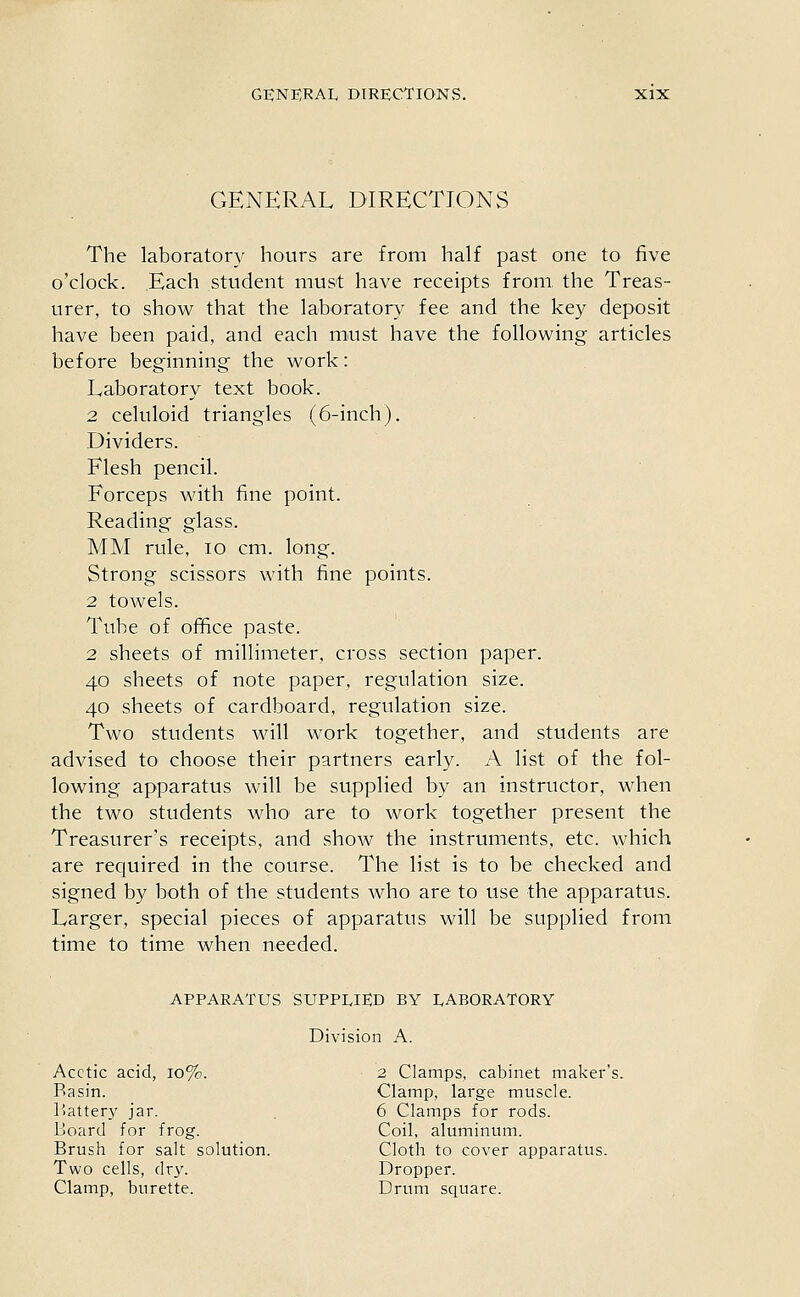 genp:ral directions The laboratory hours are from half past one to five o'clock. Each student must have receipts from, the Treas- urer, to show that the laboratory fee and the key deposit have been paid, and each must have the following articles before beginning the work: Laboratory text book. 2 celuloid triangles (6-inch). Dividers. Flesh pencil. Forceps with fine point. Reading glass. MM rule, lo cm. long. Strong scissors with fine points. 2 towels. Tube of office paste. 2 sheets of millimeter, cross section paper. 40 sheets of note paper, regulation size. 40 sheets of cardboard, regulation size. Two students will work together, and students are advised to choose their partners early. A list of the fol- lowing apparatus will be supplied by an instructor, when the two students who are to work together present the Treasurer's receipts, and show the instruments, etc. which are required in the course. The list is to be checked and signed by both of the students who are to use the apparatus. Larger, special pieces of apparatus will be supplied from time to time when needed. APPARATUS SUPPLIED BY LABORATORY Division A. Acetic acid, 10%. 2 Clamps, cabinet maker's. Basin. Clamp, large muscle. l-!attery jar. . 6 Clamps for rods. Board for frog. Coil, aluminum. Brush for salt solution. Cloth to cover apparatus. Two cells, dry. Dropper. Clamp, burette. Drum square.