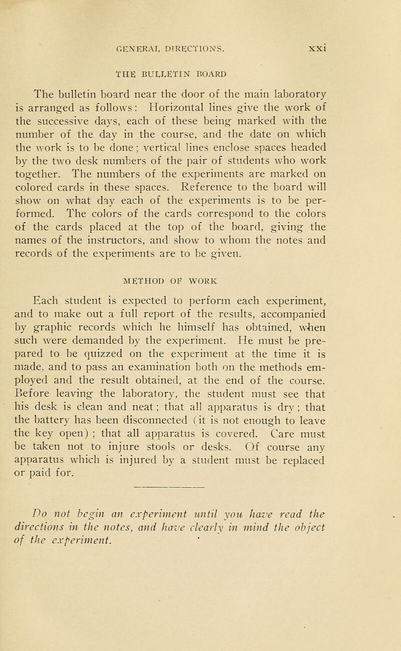THE BUEEETIN BOARD The bulletin board near the door of the main laboratory- is arranged as follows: Horizontal lines give the work of the successive days, each of these being marked with the number of the day in the course, and the date on which the work is to be done; vertical lines enclose spaces headed by the two desk numbers of the pair of students who work together. The numbers of the experiments are marked on colored cards in these spaces. Reference to the board will show on what day each of the experiments is to be per- formed. The colors of the cards correspond to the colors of the cards placed at the top of the board, giving the names of the instructors, and show to whom the notes and records of the experiments are to be given. METHOD OF WORK Each student is expected to perform each experiment, and to make out a full report of the results, accompanied by graphic records which he himself has obtained, when such were demanded by the experiment. He must be pre- pared to be quizzed on the experiment at the time it is made, and to pass an examination both on the methods em- ployed and the result obtained, at the end of the course. Before leaving the laboratory, the student must see that his desk is clean and neat; that all apparatus is dry ; that the battery has been disconnected fit is not enough to leave the key open) ; that all apparatus is covered. Care must be taken not to injure stools or desks. Of course any apparatus which is injured by a student must be replaced or paid for. Do not begin an experiment until \<ou hare read the directions in the notes, and have clearly in mind the object of the experiment.