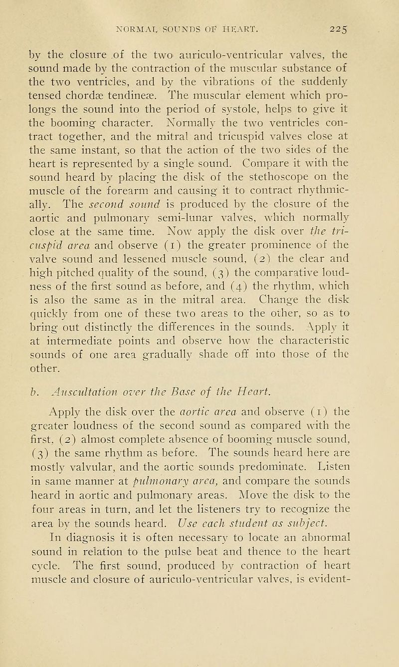 by the closure of the two aitricnlo-ventricular valves, the sound made by the contraction of the muscular substance of the two ventricles, and by the vibrations of the suddenly tensed chorda; tendine?e. The muscular element which pro- longs the sound into the period of systole, helps to give it the booming character. Normally the two ventricles con- tract together, and the mitral and tricuspid valves close at the same instant, so that the action of the two sides of the heart is represented by a single sound. Compare it with the sound heard by placing the disk of the stethoscope on the muscle of the forearm and causing it to contract rhythmic- ally. The second sound is produced by the closure of the aortic and pulmonary semi-lunar valves, which normally close at the same time. Now apply the disk over the tri- cuspid area and observe (i) the greater prominence of the valve sound and lessened muscle sound, (2) the clear and high pitched quality of the sound, (3) the comparative loud- ness of the first sound as before, and (4) the rhythm, which is also the same as in the mitral area. Change the disk quickly from one of these two areas to the other, so as to bring out distinctly the differences in the sounds. Apply it at intermediate points and observe how the characteristic sounds of one area gradually shade off into those of the other. h. Auscidtation. over the Base of the Heart. Apply the disk over the aortic area and observe (i) the greater loudness of the second sound as compared with the first, (2) almost complete absence of booming muscle sound, (3) the same rhythm as before. The sounds heard here are mostly valvular, and the aortic sounds predominate. Listen in same manner at pulmonary area, and compare the sounds heard in aortic and pulmonary areas. Move the disk to the four areas in turn, and let the listeners try to recognize the area by the sounds heard. Use each student as subject. In diagnosis it is often necessary to locate an abnormal sound in relation to the pulse beat and thence to the heart cycle. The first sound, produced by contraction of heart muscle and closure of auriculo-ventricular valves, is evident-